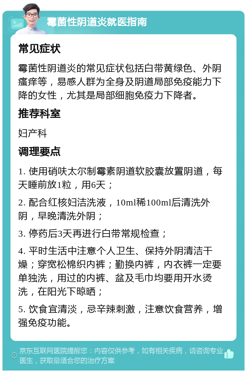 霉菌性阴道炎就医指南 常见症状 霉菌性阴道炎的常见症状包括白带黄绿色、外阴瘙痒等，易感人群为全身及阴道局部免疫能力下降的女性，尤其是局部细胞免疫力下降者。 推荐科室 妇产科 调理要点 1. 使用硝呋太尔制霉素阴道软胶囊放置阴道，每天睡前放1粒，用6天； 2. 配合红核妇洁洗液，10ml稀100ml后清洗外阴，早晚清洗外阴； 3. 停药后3天再进行白带常规检查； 4. 平时生活中注意个人卫生、保持外阴清洁干燥；穿宽松棉织内裤；勤换内裤，内衣裤一定要单独洗，用过的内裤、盆及毛巾均要用开水烫洗，在阳光下晾晒； 5. 饮食宜清淡，忌辛辣刺激，注意饮食营养，增强免疫功能。