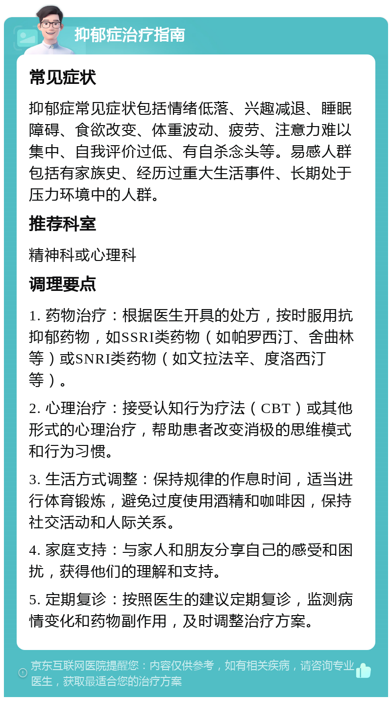 抑郁症治疗指南 常见症状 抑郁症常见症状包括情绪低落、兴趣减退、睡眠障碍、食欲改变、体重波动、疲劳、注意力难以集中、自我评价过低、有自杀念头等。易感人群包括有家族史、经历过重大生活事件、长期处于压力环境中的人群。 推荐科室 精神科或心理科 调理要点 1. 药物治疗：根据医生开具的处方，按时服用抗抑郁药物，如SSRI类药物（如帕罗西汀、舍曲林等）或SNRI类药物（如文拉法辛、度洛西汀等）。 2. 心理治疗：接受认知行为疗法（CBT）或其他形式的心理治疗，帮助患者改变消极的思维模式和行为习惯。 3. 生活方式调整：保持规律的作息时间，适当进行体育锻炼，避免过度使用酒精和咖啡因，保持社交活动和人际关系。 4. 家庭支持：与家人和朋友分享自己的感受和困扰，获得他们的理解和支持。 5. 定期复诊：按照医生的建议定期复诊，监测病情变化和药物副作用，及时调整治疗方案。