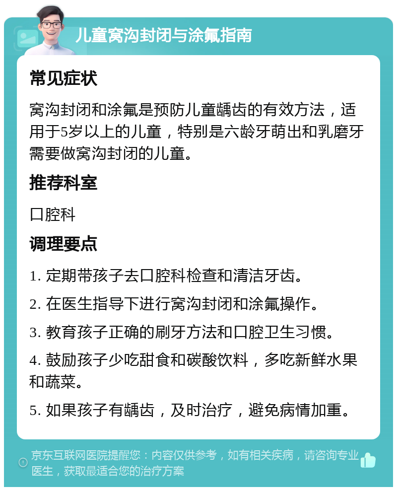 儿童窝沟封闭与涂氟指南 常见症状 窝沟封闭和涂氟是预防儿童龋齿的有效方法，适用于5岁以上的儿童，特别是六龄牙萌出和乳磨牙需要做窝沟封闭的儿童。 推荐科室 口腔科 调理要点 1. 定期带孩子去口腔科检查和清洁牙齿。 2. 在医生指导下进行窝沟封闭和涂氟操作。 3. 教育孩子正确的刷牙方法和口腔卫生习惯。 4. 鼓励孩子少吃甜食和碳酸饮料，多吃新鲜水果和蔬菜。 5. 如果孩子有龋齿，及时治疗，避免病情加重。