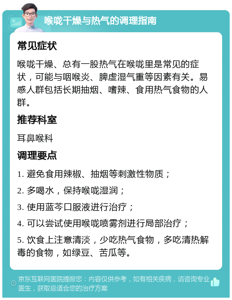 喉咙干燥与热气的调理指南 常见症状 喉咙干燥、总有一股热气在喉咙里是常见的症状，可能与咽喉炎、脾虚湿气重等因素有关。易感人群包括长期抽烟、嗜辣、食用热气食物的人群。 推荐科室 耳鼻喉科 调理要点 1. 避免食用辣椒、抽烟等刺激性物质； 2. 多喝水，保持喉咙湿润； 3. 使用蓝芩口服液进行治疗； 4. 可以尝试使用喉咙喷雾剂进行局部治疗； 5. 饮食上注意清淡，少吃热气食物，多吃清热解毒的食物，如绿豆、苦瓜等。