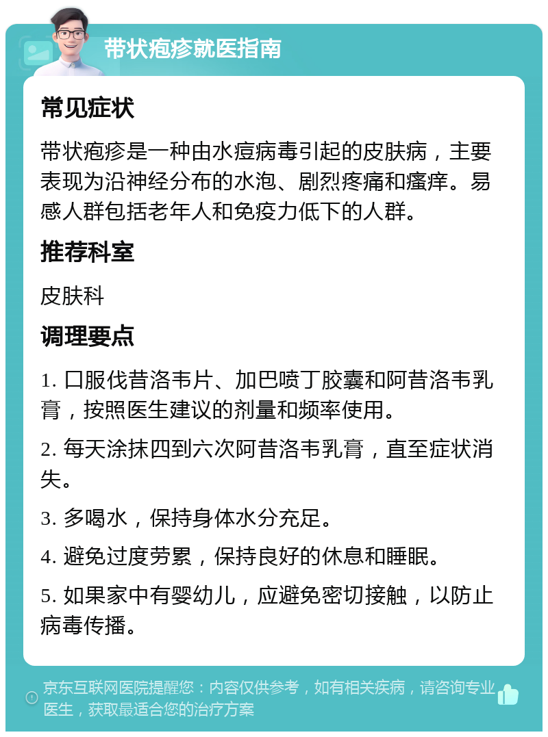 带状疱疹就医指南 常见症状 带状疱疹是一种由水痘病毒引起的皮肤病，主要表现为沿神经分布的水泡、剧烈疼痛和瘙痒。易感人群包括老年人和免疫力低下的人群。 推荐科室 皮肤科 调理要点 1. 口服伐昔洛韦片、加巴喷丁胶囊和阿昔洛韦乳膏，按照医生建议的剂量和频率使用。 2. 每天涂抹四到六次阿昔洛韦乳膏，直至症状消失。 3. 多喝水，保持身体水分充足。 4. 避免过度劳累，保持良好的休息和睡眠。 5. 如果家中有婴幼儿，应避免密切接触，以防止病毒传播。