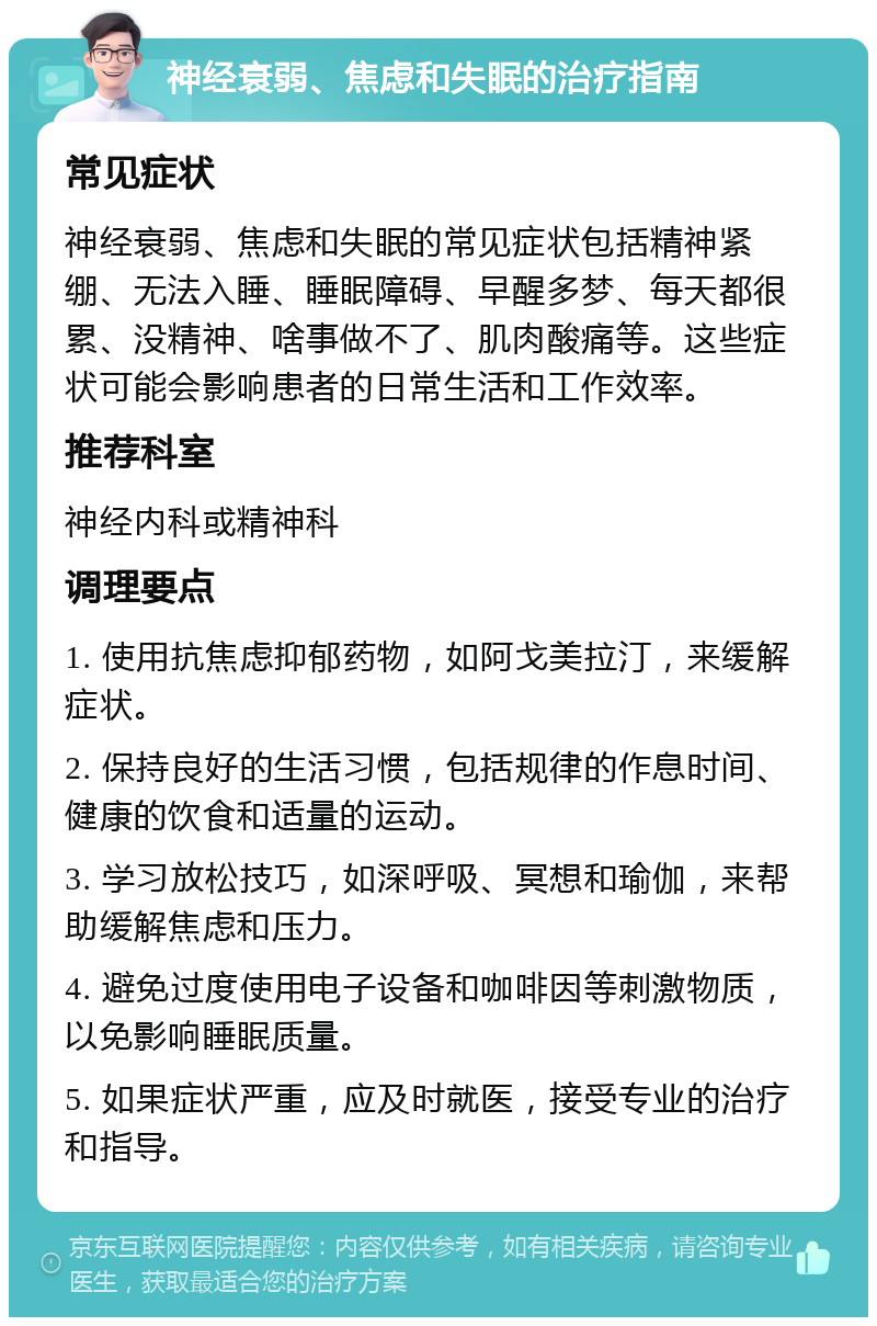 神经衰弱、焦虑和失眠的治疗指南 常见症状 神经衰弱、焦虑和失眠的常见症状包括精神紧绷、无法入睡、睡眠障碍、早醒多梦、每天都很累、没精神、啥事做不了、肌肉酸痛等。这些症状可能会影响患者的日常生活和工作效率。 推荐科室 神经内科或精神科 调理要点 1. 使用抗焦虑抑郁药物，如阿戈美拉汀，来缓解症状。 2. 保持良好的生活习惯，包括规律的作息时间、健康的饮食和适量的运动。 3. 学习放松技巧，如深呼吸、冥想和瑜伽，来帮助缓解焦虑和压力。 4. 避免过度使用电子设备和咖啡因等刺激物质，以免影响睡眠质量。 5. 如果症状严重，应及时就医，接受专业的治疗和指导。