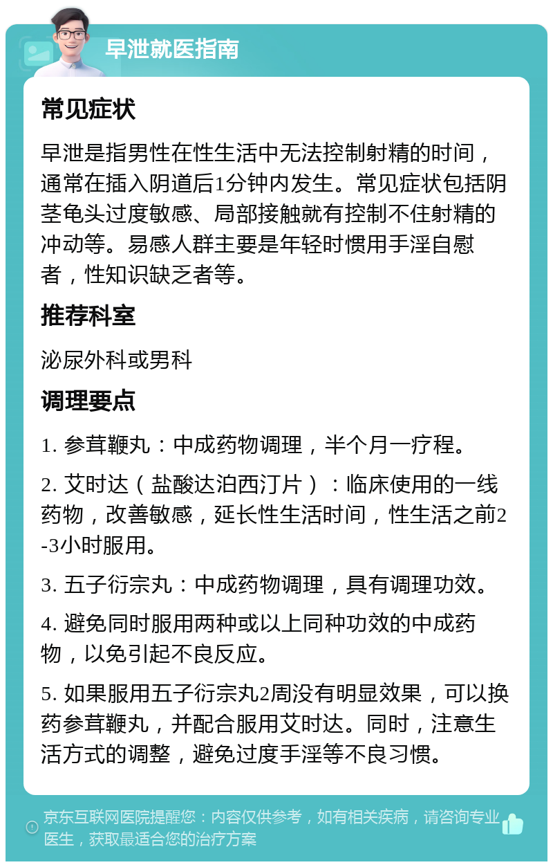 早泄就医指南 常见症状 早泄是指男性在性生活中无法控制射精的时间，通常在插入阴道后1分钟内发生。常见症状包括阴茎龟头过度敏感、局部接触就有控制不住射精的冲动等。易感人群主要是年轻时惯用手淫自慰者，性知识缺乏者等。 推荐科室 泌尿外科或男科 调理要点 1. 参茸鞭丸：中成药物调理，半个月一疗程。 2. 艾时达（盐酸达泊西汀片）：临床使用的一线药物，改善敏感，延长性生活时间，性生活之前2-3小时服用。 3. 五子衍宗丸：中成药物调理，具有调理功效。 4. 避免同时服用两种或以上同种功效的中成药物，以免引起不良反应。 5. 如果服用五子衍宗丸2周没有明显效果，可以换药参茸鞭丸，并配合服用艾时达。同时，注意生活方式的调整，避免过度手淫等不良习惯。