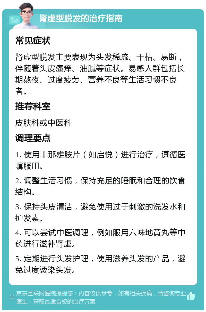 肾虚型脱发的治疗指南 常见症状 肾虚型脱发主要表现为头发稀疏、干枯、易断，伴随着头皮瘙痒、油腻等症状。易感人群包括长期熬夜、过度疲劳、营养不良等生活习惯不良者。 推荐科室 皮肤科或中医科 调理要点 1. 使用非那雄胺片（如启悦）进行治疗，遵循医嘱服用。 2. 调整生活习惯，保持充足的睡眠和合理的饮食结构。 3. 保持头皮清洁，避免使用过于刺激的洗发水和护发素。 4. 可以尝试中医调理，例如服用六味地黄丸等中药进行滋补肾虚。 5. 定期进行头发护理，使用滋养头发的产品，避免过度烫染头发。