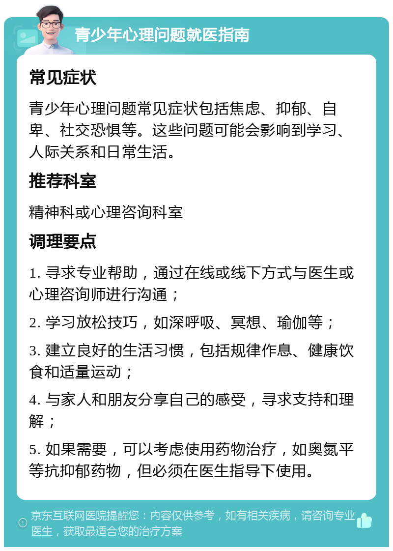 青少年心理问题就医指南 常见症状 青少年心理问题常见症状包括焦虑、抑郁、自卑、社交恐惧等。这些问题可能会影响到学习、人际关系和日常生活。 推荐科室 精神科或心理咨询科室 调理要点 1. 寻求专业帮助，通过在线或线下方式与医生或心理咨询师进行沟通； 2. 学习放松技巧，如深呼吸、冥想、瑜伽等； 3. 建立良好的生活习惯，包括规律作息、健康饮食和适量运动； 4. 与家人和朋友分享自己的感受，寻求支持和理解； 5. 如果需要，可以考虑使用药物治疗，如奥氮平等抗抑郁药物，但必须在医生指导下使用。