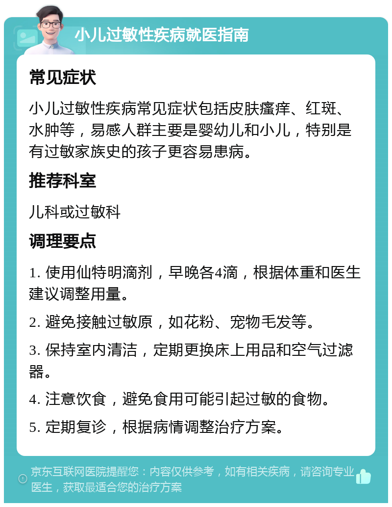 小儿过敏性疾病就医指南 常见症状 小儿过敏性疾病常见症状包括皮肤瘙痒、红斑、水肿等，易感人群主要是婴幼儿和小儿，特别是有过敏家族史的孩子更容易患病。 推荐科室 儿科或过敏科 调理要点 1. 使用仙特明滴剂，早晚各4滴，根据体重和医生建议调整用量。 2. 避免接触过敏原，如花粉、宠物毛发等。 3. 保持室内清洁，定期更换床上用品和空气过滤器。 4. 注意饮食，避免食用可能引起过敏的食物。 5. 定期复诊，根据病情调整治疗方案。