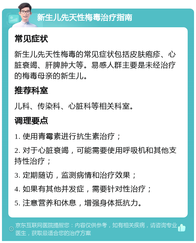 新生儿先天性梅毒治疗指南 常见症状 新生儿先天性梅毒的常见症状包括皮肤疱疹、心脏衰竭、肝脾肿大等。易感人群主要是未经治疗的梅毒母亲的新生儿。 推荐科室 儿科、传染科、心脏科等相关科室。 调理要点 1. 使用青霉素进行抗生素治疗； 2. 对于心脏衰竭，可能需要使用呼吸机和其他支持性治疗； 3. 定期随访，监测病情和治疗效果； 4. 如果有其他并发症，需要针对性治疗； 5. 注意营养和休息，增强身体抵抗力。