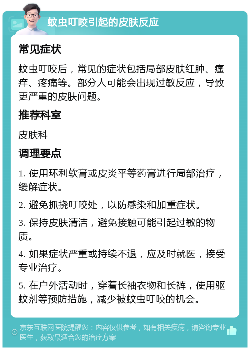 蚊虫叮咬引起的皮肤反应 常见症状 蚊虫叮咬后，常见的症状包括局部皮肤红肿、瘙痒、疼痛等。部分人可能会出现过敏反应，导致更严重的皮肤问题。 推荐科室 皮肤科 调理要点 1. 使用环利软膏或皮炎平等药膏进行局部治疗，缓解症状。 2. 避免抓挠叮咬处，以防感染和加重症状。 3. 保持皮肤清洁，避免接触可能引起过敏的物质。 4. 如果症状严重或持续不退，应及时就医，接受专业治疗。 5. 在户外活动时，穿着长袖衣物和长裤，使用驱蚊剂等预防措施，减少被蚊虫叮咬的机会。