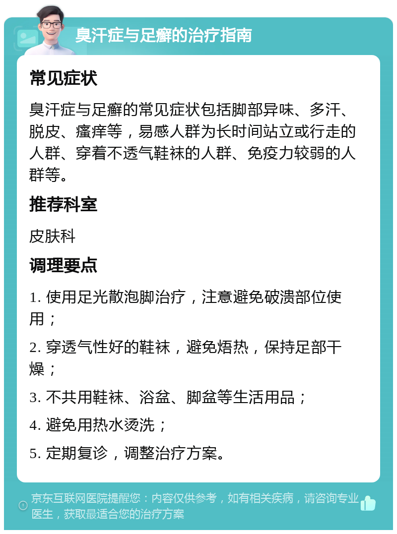 臭汗症与足癣的治疗指南 常见症状 臭汗症与足癣的常见症状包括脚部异味、多汗、脱皮、瘙痒等，易感人群为长时间站立或行走的人群、穿着不透气鞋袜的人群、免疫力较弱的人群等。 推荐科室 皮肤科 调理要点 1. 使用足光散泡脚治疗，注意避免破溃部位使用； 2. 穿透气性好的鞋袜，避免焐热，保持足部干燥； 3. 不共用鞋袜、浴盆、脚盆等生活用品； 4. 避免用热水烫洗； 5. 定期复诊，调整治疗方案。