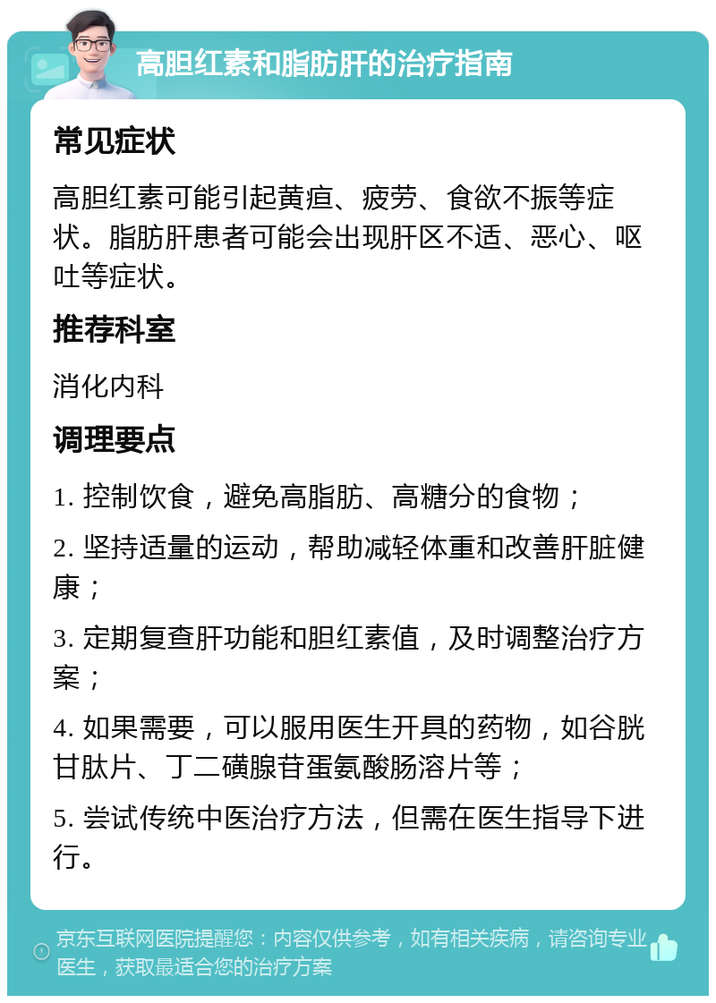 高胆红素和脂肪肝的治疗指南 常见症状 高胆红素可能引起黄疸、疲劳、食欲不振等症状。脂肪肝患者可能会出现肝区不适、恶心、呕吐等症状。 推荐科室 消化内科 调理要点 1. 控制饮食，避免高脂肪、高糖分的食物； 2. 坚持适量的运动，帮助减轻体重和改善肝脏健康； 3. 定期复查肝功能和胆红素值，及时调整治疗方案； 4. 如果需要，可以服用医生开具的药物，如谷胱甘肽片、丁二磺腺苷蛋氨酸肠溶片等； 5. 尝试传统中医治疗方法，但需在医生指导下进行。