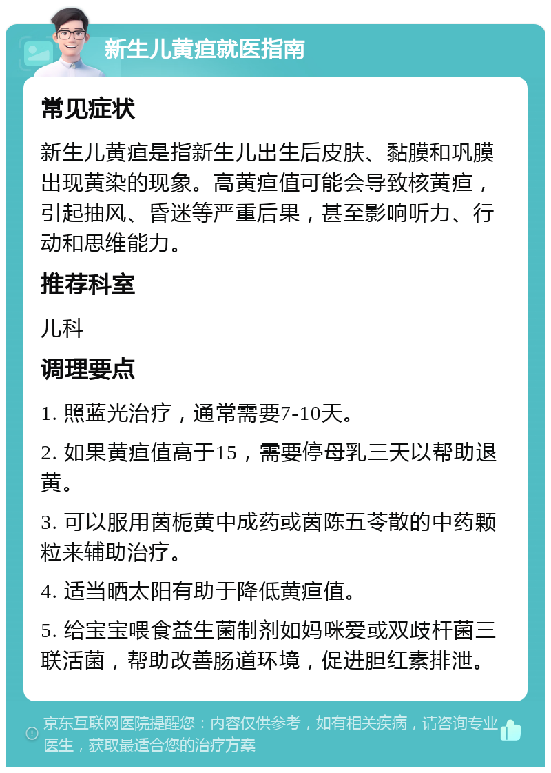 新生儿黄疸就医指南 常见症状 新生儿黄疸是指新生儿出生后皮肤、黏膜和巩膜出现黄染的现象。高黄疸值可能会导致核黄疸，引起抽风、昏迷等严重后果，甚至影响听力、行动和思维能力。 推荐科室 儿科 调理要点 1. 照蓝光治疗，通常需要7-10天。 2. 如果黄疸值高于15，需要停母乳三天以帮助退黄。 3. 可以服用茵栀黄中成药或茵陈五苓散的中药颗粒来辅助治疗。 4. 适当晒太阳有助于降低黄疸值。 5. 给宝宝喂食益生菌制剂如妈咪爱或双歧杆菌三联活菌，帮助改善肠道环境，促进胆红素排泄。