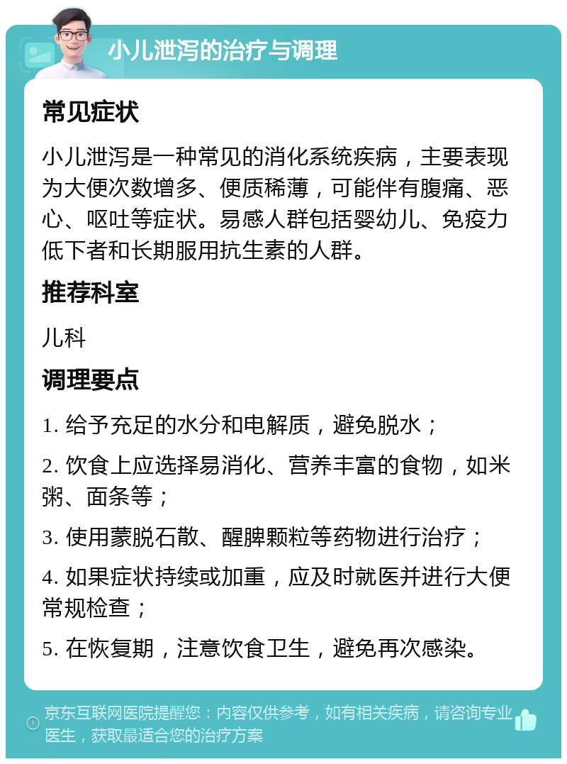 小儿泄泻的治疗与调理 常见症状 小儿泄泻是一种常见的消化系统疾病，主要表现为大便次数增多、便质稀薄，可能伴有腹痛、恶心、呕吐等症状。易感人群包括婴幼儿、免疫力低下者和长期服用抗生素的人群。 推荐科室 儿科 调理要点 1. 给予充足的水分和电解质，避免脱水； 2. 饮食上应选择易消化、营养丰富的食物，如米粥、面条等； 3. 使用蒙脱石散、醒脾颗粒等药物进行治疗； 4. 如果症状持续或加重，应及时就医并进行大便常规检查； 5. 在恢复期，注意饮食卫生，避免再次感染。