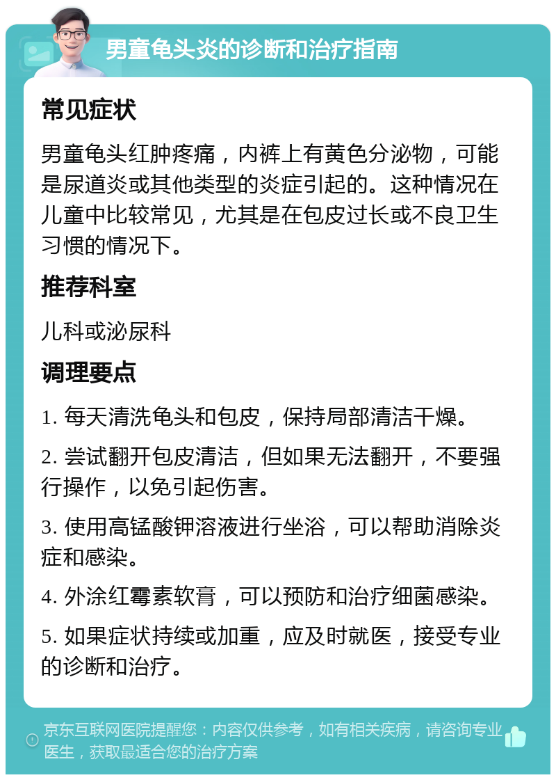 男童龟头炎的诊断和治疗指南 常见症状 男童龟头红肿疼痛，内裤上有黄色分泌物，可能是尿道炎或其他类型的炎症引起的。这种情况在儿童中比较常见，尤其是在包皮过长或不良卫生习惯的情况下。 推荐科室 儿科或泌尿科 调理要点 1. 每天清洗龟头和包皮，保持局部清洁干燥。 2. 尝试翻开包皮清洁，但如果无法翻开，不要强行操作，以免引起伤害。 3. 使用高锰酸钾溶液进行坐浴，可以帮助消除炎症和感染。 4. 外涂红霉素软膏，可以预防和治疗细菌感染。 5. 如果症状持续或加重，应及时就医，接受专业的诊断和治疗。