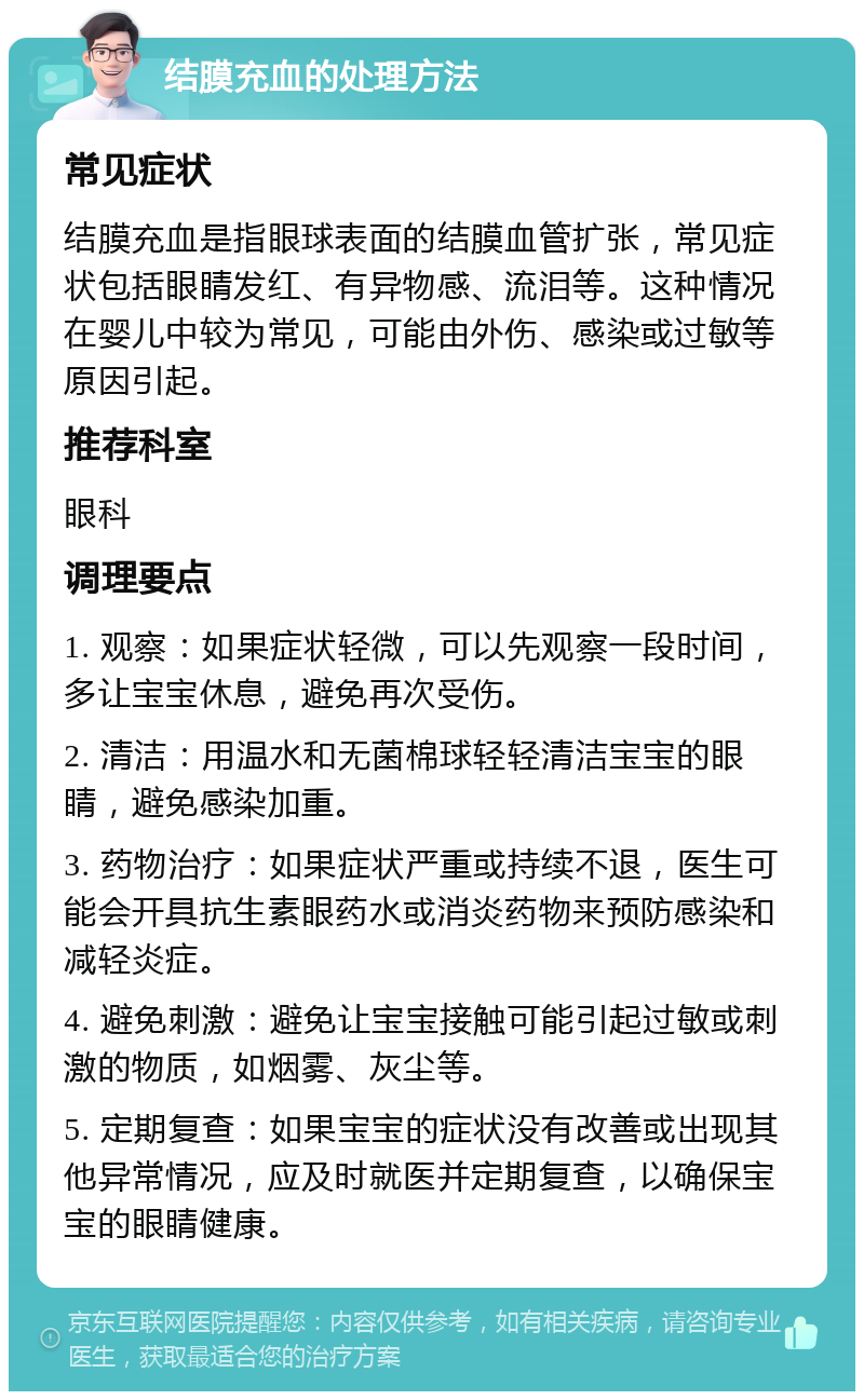 结膜充血的处理方法 常见症状 结膜充血是指眼球表面的结膜血管扩张，常见症状包括眼睛发红、有异物感、流泪等。这种情况在婴儿中较为常见，可能由外伤、感染或过敏等原因引起。 推荐科室 眼科 调理要点 1. 观察：如果症状轻微，可以先观察一段时间，多让宝宝休息，避免再次受伤。 2. 清洁：用温水和无菌棉球轻轻清洁宝宝的眼睛，避免感染加重。 3. 药物治疗：如果症状严重或持续不退，医生可能会开具抗生素眼药水或消炎药物来预防感染和减轻炎症。 4. 避免刺激：避免让宝宝接触可能引起过敏或刺激的物质，如烟雾、灰尘等。 5. 定期复查：如果宝宝的症状没有改善或出现其他异常情况，应及时就医并定期复查，以确保宝宝的眼睛健康。