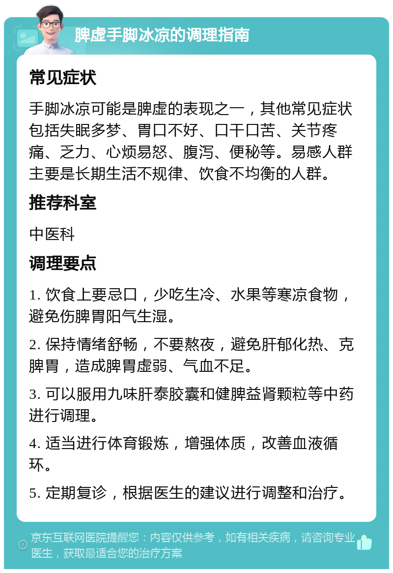 脾虚手脚冰凉的调理指南 常见症状 手脚冰凉可能是脾虚的表现之一，其他常见症状包括失眠多梦、胃口不好、口干口苦、关节疼痛、乏力、心烦易怒、腹泻、便秘等。易感人群主要是长期生活不规律、饮食不均衡的人群。 推荐科室 中医科 调理要点 1. 饮食上要忌口，少吃生冷、水果等寒凉食物，避免伤脾胃阳气生湿。 2. 保持情绪舒畅，不要熬夜，避免肝郁化热、克脾胃，造成脾胃虚弱、气血不足。 3. 可以服用九味肝泰胶囊和健脾益肾颗粒等中药进行调理。 4. 适当进行体育锻炼，增强体质，改善血液循环。 5. 定期复诊，根据医生的建议进行调整和治疗。