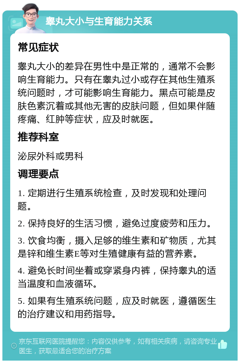 睾丸大小与生育能力关系 常见症状 睾丸大小的差异在男性中是正常的，通常不会影响生育能力。只有在睾丸过小或存在其他生殖系统问题时，才可能影响生育能力。黑点可能是皮肤色素沉着或其他无害的皮肤问题，但如果伴随疼痛、红肿等症状，应及时就医。 推荐科室 泌尿外科或男科 调理要点 1. 定期进行生殖系统检查，及时发现和处理问题。 2. 保持良好的生活习惯，避免过度疲劳和压力。 3. 饮食均衡，摄入足够的维生素和矿物质，尤其是锌和维生素E等对生殖健康有益的营养素。 4. 避免长时间坐着或穿紧身内裤，保持睾丸的适当温度和血液循环。 5. 如果有生殖系统问题，应及时就医，遵循医生的治疗建议和用药指导。