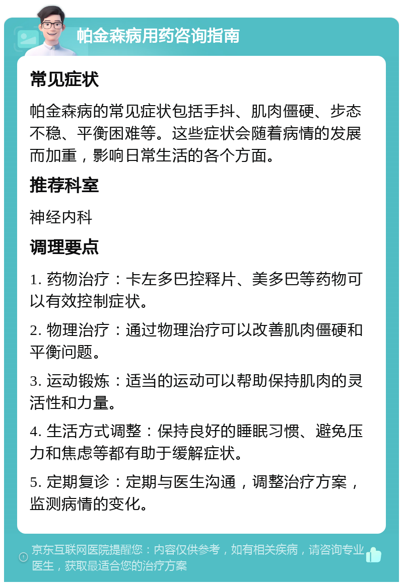 帕金森病用药咨询指南 常见症状 帕金森病的常见症状包括手抖、肌肉僵硬、步态不稳、平衡困难等。这些症状会随着病情的发展而加重，影响日常生活的各个方面。 推荐科室 神经内科 调理要点 1. 药物治疗：卡左多巴控释片、美多巴等药物可以有效控制症状。 2. 物理治疗：通过物理治疗可以改善肌肉僵硬和平衡问题。 3. 运动锻炼：适当的运动可以帮助保持肌肉的灵活性和力量。 4. 生活方式调整：保持良好的睡眠习惯、避免压力和焦虑等都有助于缓解症状。 5. 定期复诊：定期与医生沟通，调整治疗方案，监测病情的变化。