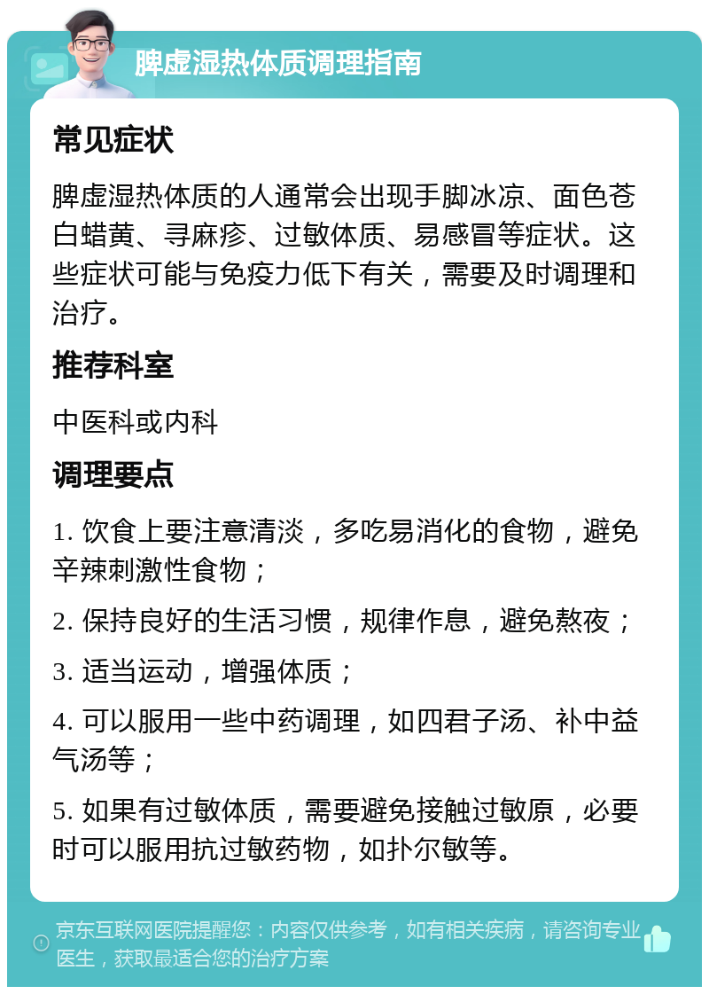 脾虚湿热体质调理指南 常见症状 脾虚湿热体质的人通常会出现手脚冰凉、面色苍白蜡黄、寻麻疹、过敏体质、易感冒等症状。这些症状可能与免疫力低下有关，需要及时调理和治疗。 推荐科室 中医科或内科 调理要点 1. 饮食上要注意清淡，多吃易消化的食物，避免辛辣刺激性食物； 2. 保持良好的生活习惯，规律作息，避免熬夜； 3. 适当运动，增强体质； 4. 可以服用一些中药调理，如四君子汤、补中益气汤等； 5. 如果有过敏体质，需要避免接触过敏原，必要时可以服用抗过敏药物，如扑尔敏等。