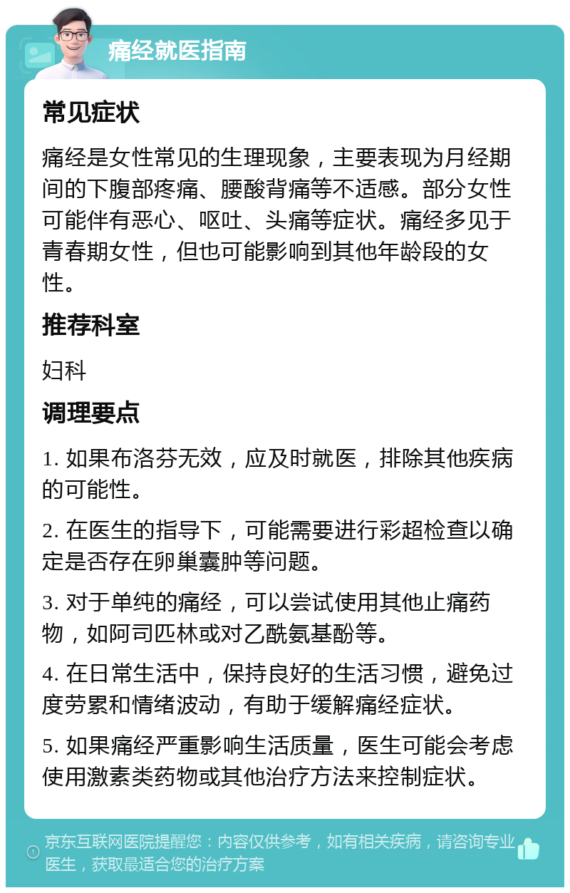 痛经就医指南 常见症状 痛经是女性常见的生理现象，主要表现为月经期间的下腹部疼痛、腰酸背痛等不适感。部分女性可能伴有恶心、呕吐、头痛等症状。痛经多见于青春期女性，但也可能影响到其他年龄段的女性。 推荐科室 妇科 调理要点 1. 如果布洛芬无效，应及时就医，排除其他疾病的可能性。 2. 在医生的指导下，可能需要进行彩超检查以确定是否存在卵巢囊肿等问题。 3. 对于单纯的痛经，可以尝试使用其他止痛药物，如阿司匹林或对乙酰氨基酚等。 4. 在日常生活中，保持良好的生活习惯，避免过度劳累和情绪波动，有助于缓解痛经症状。 5. 如果痛经严重影响生活质量，医生可能会考虑使用激素类药物或其他治疗方法来控制症状。