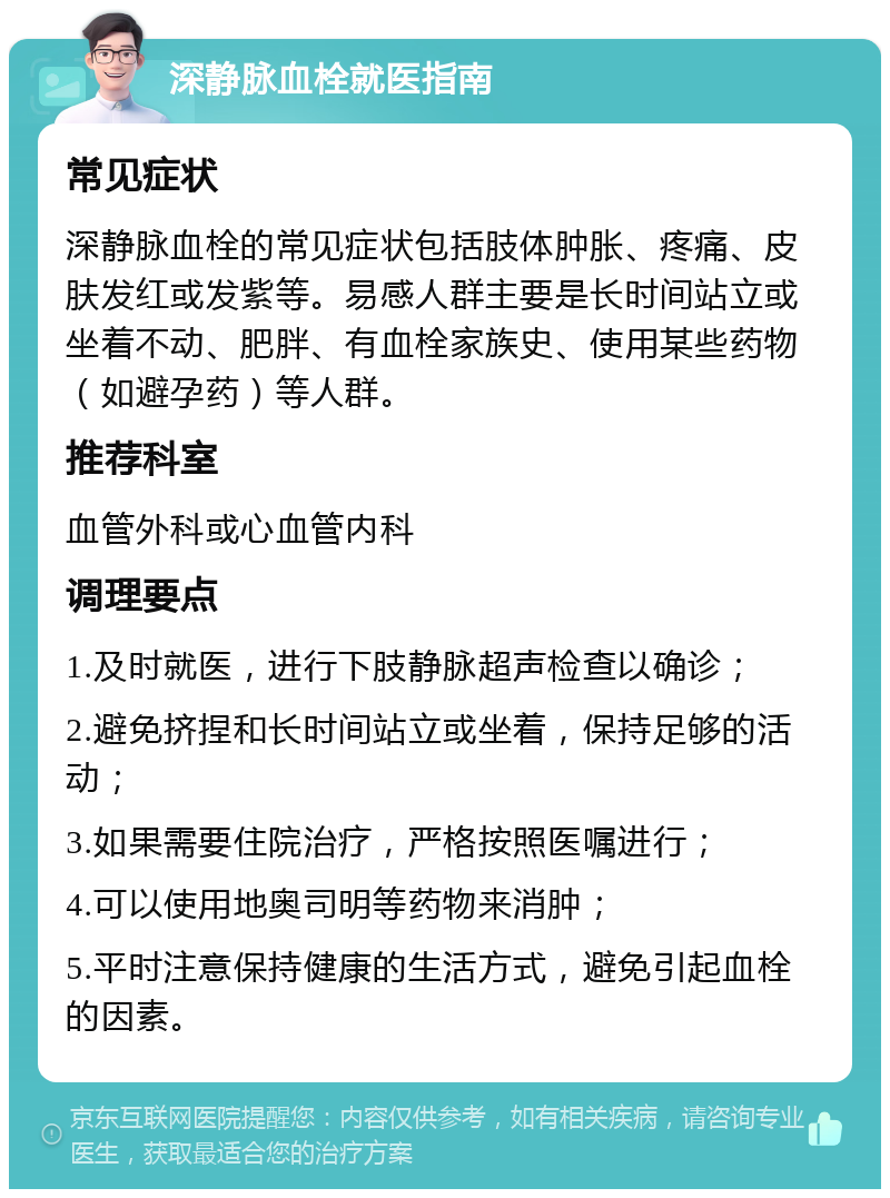 深静脉血栓就医指南 常见症状 深静脉血栓的常见症状包括肢体肿胀、疼痛、皮肤发红或发紫等。易感人群主要是长时间站立或坐着不动、肥胖、有血栓家族史、使用某些药物（如避孕药）等人群。 推荐科室 血管外科或心血管内科 调理要点 1.及时就医，进行下肢静脉超声检查以确诊； 2.避免挤捏和长时间站立或坐着，保持足够的活动； 3.如果需要住院治疗，严格按照医嘱进行； 4.可以使用地奥司明等药物来消肿； 5.平时注意保持健康的生活方式，避免引起血栓的因素。