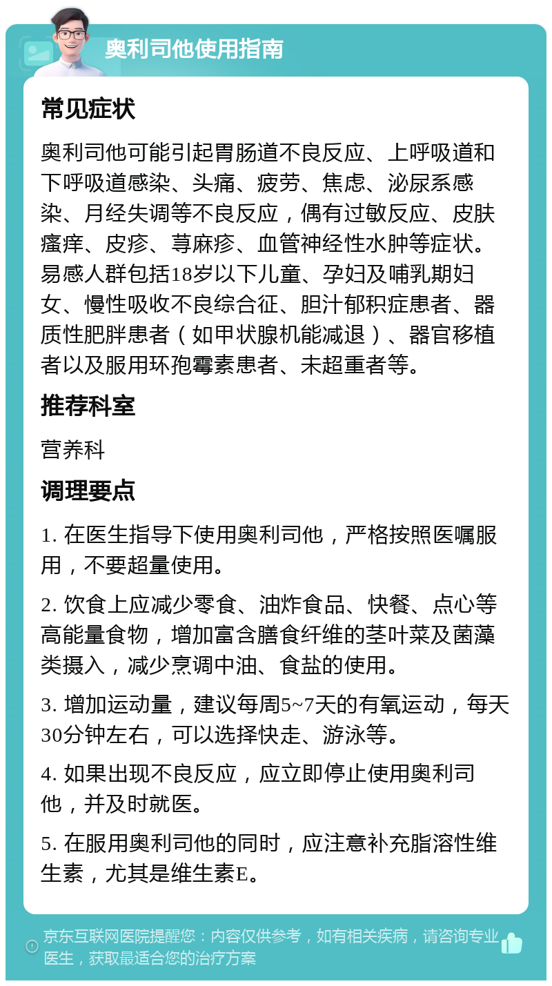 奥利司他使用指南 常见症状 奥利司他可能引起胃肠道不良反应、上呼吸道和下呼吸道感染、头痛、疲劳、焦虑、泌尿系感染、月经失调等不良反应，偶有过敏反应、皮肤瘙痒、皮疹、荨麻疹、血管神经性水肿等症状。易感人群包括18岁以下儿童、孕妇及哺乳期妇女、慢性吸收不良综合征、胆汁郁积症患者、器质性肥胖患者（如甲状腺机能减退）、器官移植者以及服用环孢霉素患者、未超重者等。 推荐科室 营养科 调理要点 1. 在医生指导下使用奥利司他，严格按照医嘱服用，不要超量使用。 2. 饮食上应减少零食、油炸食品、快餐、点心等高能量食物，增加富含膳食纤维的茎叶菜及菌藻类摄入，减少烹调中油、食盐的使用。 3. 增加运动量，建议每周5~7天的有氧运动，每天30分钟左右，可以选择快走、游泳等。 4. 如果出现不良反应，应立即停止使用奥利司他，并及时就医。 5. 在服用奥利司他的同时，应注意补充脂溶性维生素，尤其是维生素E。