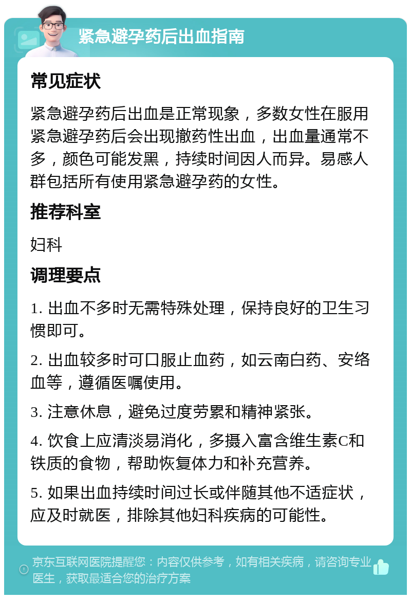 紧急避孕药后出血指南 常见症状 紧急避孕药后出血是正常现象，多数女性在服用紧急避孕药后会出现撤药性出血，出血量通常不多，颜色可能发黑，持续时间因人而异。易感人群包括所有使用紧急避孕药的女性。 推荐科室 妇科 调理要点 1. 出血不多时无需特殊处理，保持良好的卫生习惯即可。 2. 出血较多时可口服止血药，如云南白药、安络血等，遵循医嘱使用。 3. 注意休息，避免过度劳累和精神紧张。 4. 饮食上应清淡易消化，多摄入富含维生素C和铁质的食物，帮助恢复体力和补充营养。 5. 如果出血持续时间过长或伴随其他不适症状，应及时就医，排除其他妇科疾病的可能性。