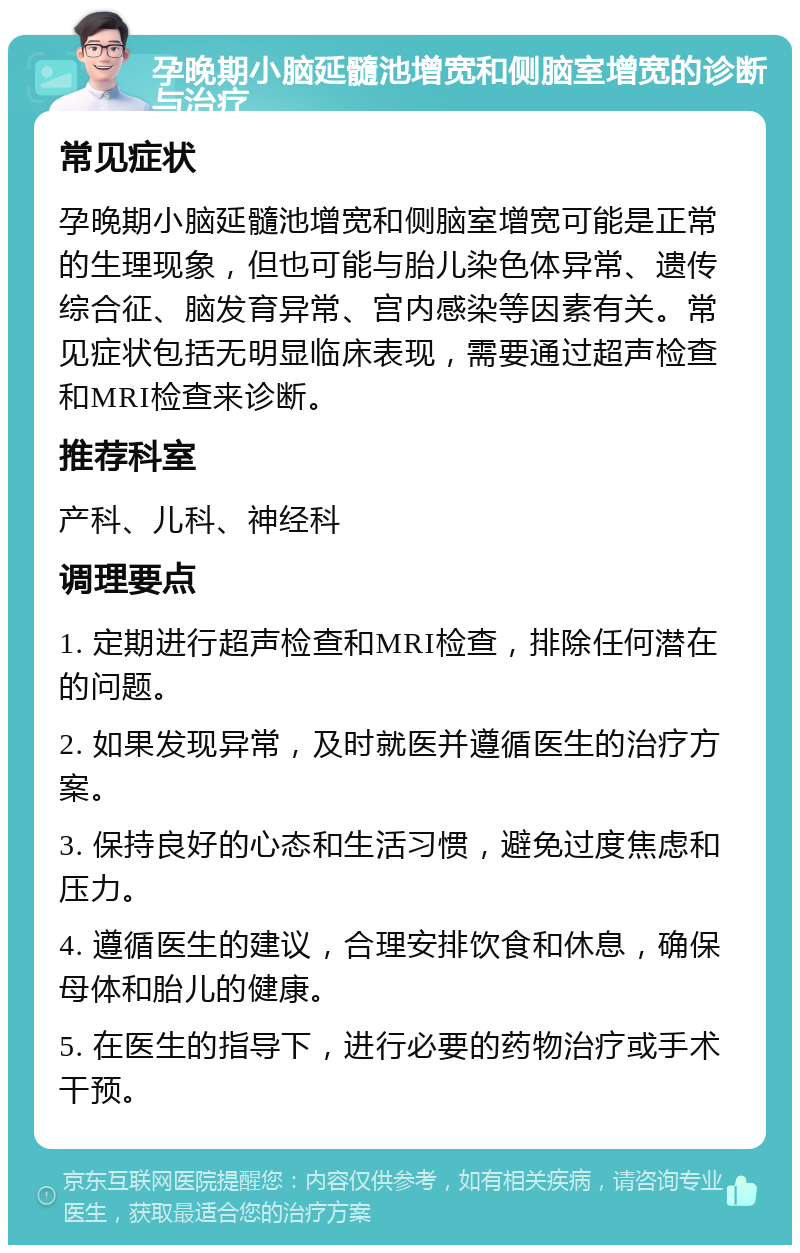 孕晚期小脑延髓池增宽和侧脑室增宽的诊断与治疗 常见症状 孕晚期小脑延髓池增宽和侧脑室增宽可能是正常的生理现象，但也可能与胎儿染色体异常、遗传综合征、脑发育异常、宫内感染等因素有关。常见症状包括无明显临床表现，需要通过超声检查和MRI检查来诊断。 推荐科室 产科、儿科、神经科 调理要点 1. 定期进行超声检查和MRI检查，排除任何潜在的问题。 2. 如果发现异常，及时就医并遵循医生的治疗方案。 3. 保持良好的心态和生活习惯，避免过度焦虑和压力。 4. 遵循医生的建议，合理安排饮食和休息，确保母体和胎儿的健康。 5. 在医生的指导下，进行必要的药物治疗或手术干预。