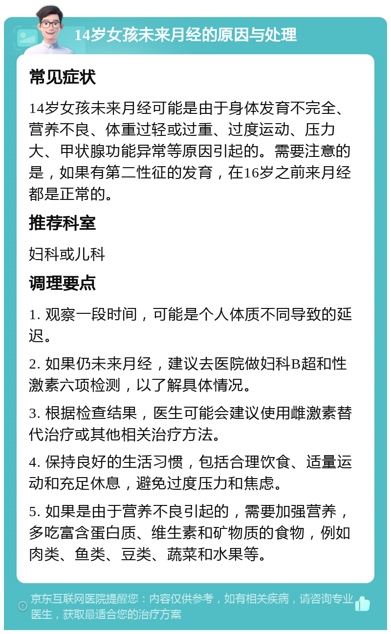 14岁女孩未来月经的原因与处理 常见症状 14岁女孩未来月经可能是由于身体发育不完全、营养不良、体重过轻或过重、过度运动、压力大、甲状腺功能异常等原因引起的。需要注意的是，如果有第二性征的发育，在16岁之前来月经都是正常的。 推荐科室 妇科或儿科 调理要点 1. 观察一段时间，可能是个人体质不同导致的延迟。 2. 如果仍未来月经，建议去医院做妇科B超和性激素六项检测，以了解具体情况。 3. 根据检查结果，医生可能会建议使用雌激素替代治疗或其他相关治疗方法。 4. 保持良好的生活习惯，包括合理饮食、适量运动和充足休息，避免过度压力和焦虑。 5. 如果是由于营养不良引起的，需要加强营养，多吃富含蛋白质、维生素和矿物质的食物，例如肉类、鱼类、豆类、蔬菜和水果等。