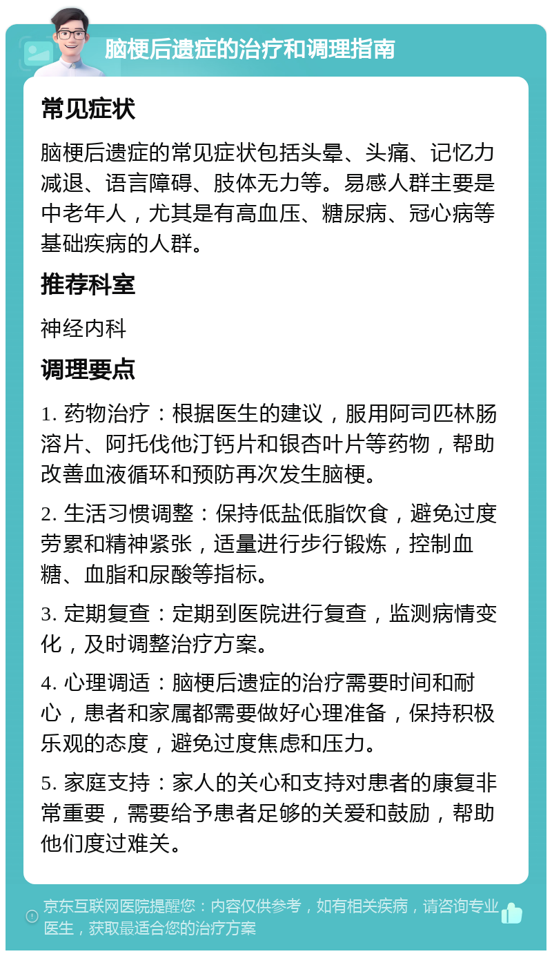 脑梗后遗症的治疗和调理指南 常见症状 脑梗后遗症的常见症状包括头晕、头痛、记忆力减退、语言障碍、肢体无力等。易感人群主要是中老年人，尤其是有高血压、糖尿病、冠心病等基础疾病的人群。 推荐科室 神经内科 调理要点 1. 药物治疗：根据医生的建议，服用阿司匹林肠溶片、阿托伐他汀钙片和银杏叶片等药物，帮助改善血液循环和预防再次发生脑梗。 2. 生活习惯调整：保持低盐低脂饮食，避免过度劳累和精神紧张，适量进行步行锻炼，控制血糖、血脂和尿酸等指标。 3. 定期复查：定期到医院进行复查，监测病情变化，及时调整治疗方案。 4. 心理调适：脑梗后遗症的治疗需要时间和耐心，患者和家属都需要做好心理准备，保持积极乐观的态度，避免过度焦虑和压力。 5. 家庭支持：家人的关心和支持对患者的康复非常重要，需要给予患者足够的关爱和鼓励，帮助他们度过难关。