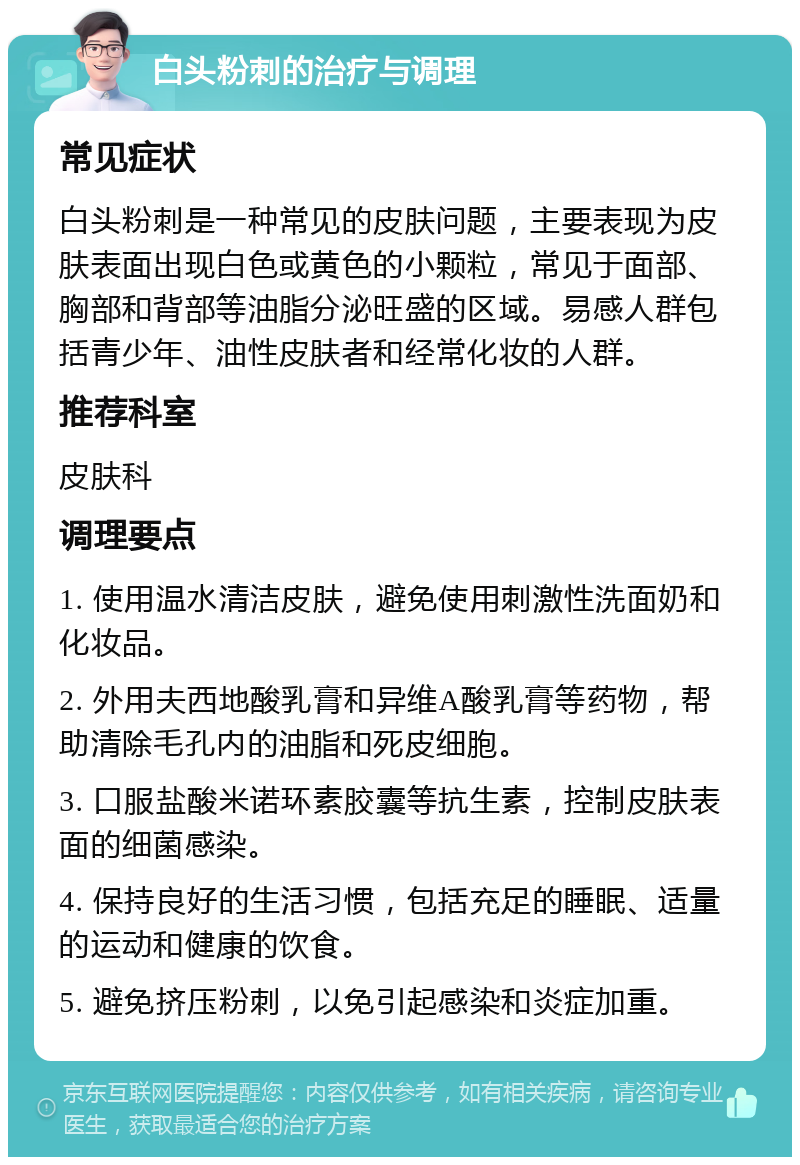 白头粉刺的治疗与调理 常见症状 白头粉刺是一种常见的皮肤问题，主要表现为皮肤表面出现白色或黄色的小颗粒，常见于面部、胸部和背部等油脂分泌旺盛的区域。易感人群包括青少年、油性皮肤者和经常化妆的人群。 推荐科室 皮肤科 调理要点 1. 使用温水清洁皮肤，避免使用刺激性洗面奶和化妆品。 2. 外用夫西地酸乳膏和异维A酸乳膏等药物，帮助清除毛孔内的油脂和死皮细胞。 3. 口服盐酸米诺环素胶囊等抗生素，控制皮肤表面的细菌感染。 4. 保持良好的生活习惯，包括充足的睡眠、适量的运动和健康的饮食。 5. 避免挤压粉刺，以免引起感染和炎症加重。