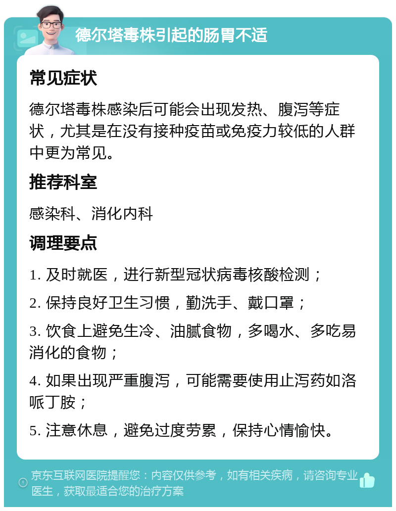 德尔塔毒株引起的肠胃不适 常见症状 德尔塔毒株感染后可能会出现发热、腹泻等症状，尤其是在没有接种疫苗或免疫力较低的人群中更为常见。 推荐科室 感染科、消化内科 调理要点 1. 及时就医，进行新型冠状病毒核酸检测； 2. 保持良好卫生习惯，勤洗手、戴口罩； 3. 饮食上避免生冷、油腻食物，多喝水、多吃易消化的食物； 4. 如果出现严重腹泻，可能需要使用止泻药如洛哌丁胺； 5. 注意休息，避免过度劳累，保持心情愉快。