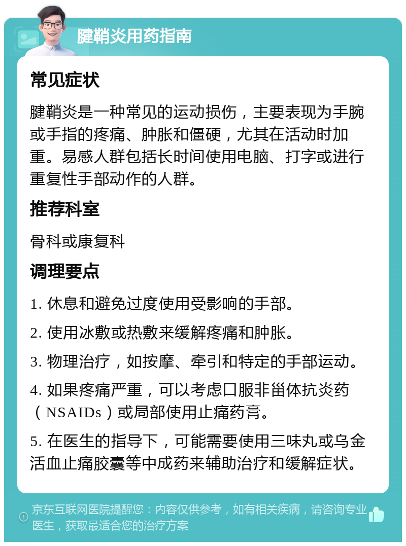 腱鞘炎用药指南 常见症状 腱鞘炎是一种常见的运动损伤，主要表现为手腕或手指的疼痛、肿胀和僵硬，尤其在活动时加重。易感人群包括长时间使用电脑、打字或进行重复性手部动作的人群。 推荐科室 骨科或康复科 调理要点 1. 休息和避免过度使用受影响的手部。 2. 使用冰敷或热敷来缓解疼痛和肿胀。 3. 物理治疗，如按摩、牵引和特定的手部运动。 4. 如果疼痛严重，可以考虑口服非甾体抗炎药（NSAIDs）或局部使用止痛药膏。 5. 在医生的指导下，可能需要使用三味丸或乌金活血止痛胶囊等中成药来辅助治疗和缓解症状。