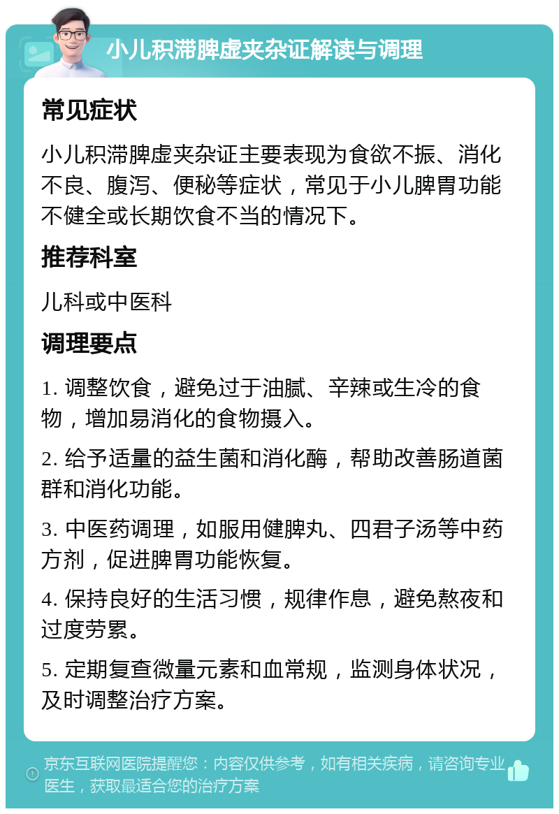 小儿积滞脾虚夹杂证解读与调理 常见症状 小儿积滞脾虚夹杂证主要表现为食欲不振、消化不良、腹泻、便秘等症状，常见于小儿脾胃功能不健全或长期饮食不当的情况下。 推荐科室 儿科或中医科 调理要点 1. 调整饮食，避免过于油腻、辛辣或生冷的食物，增加易消化的食物摄入。 2. 给予适量的益生菌和消化酶，帮助改善肠道菌群和消化功能。 3. 中医药调理，如服用健脾丸、四君子汤等中药方剂，促进脾胃功能恢复。 4. 保持良好的生活习惯，规律作息，避免熬夜和过度劳累。 5. 定期复查微量元素和血常规，监测身体状况，及时调整治疗方案。