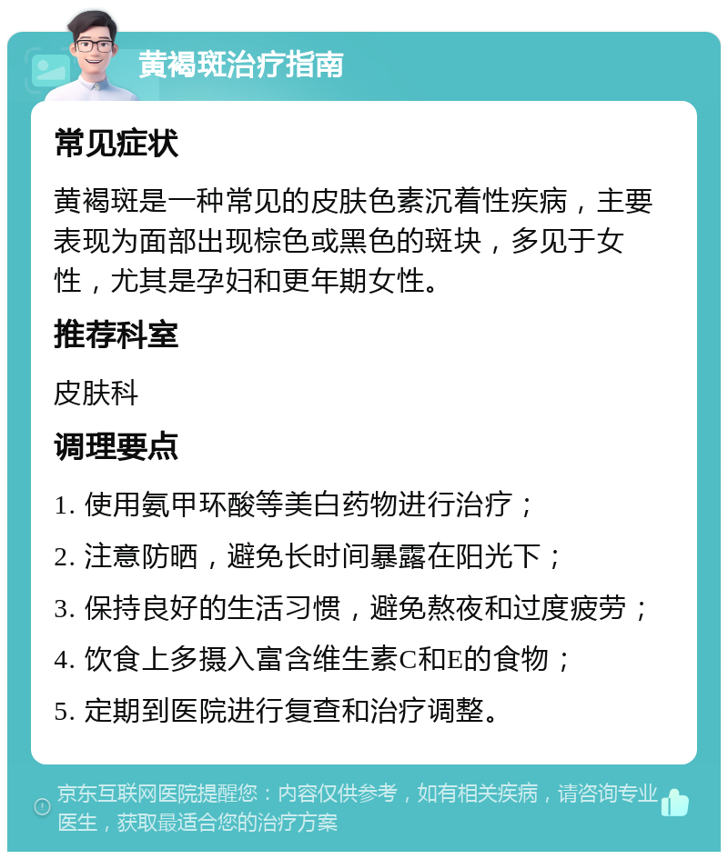 黄褐斑治疗指南 常见症状 黄褐斑是一种常见的皮肤色素沉着性疾病，主要表现为面部出现棕色或黑色的斑块，多见于女性，尤其是孕妇和更年期女性。 推荐科室 皮肤科 调理要点 1. 使用氨甲环酸等美白药物进行治疗； 2. 注意防晒，避免长时间暴露在阳光下； 3. 保持良好的生活习惯，避免熬夜和过度疲劳； 4. 饮食上多摄入富含维生素C和E的食物； 5. 定期到医院进行复查和治疗调整。