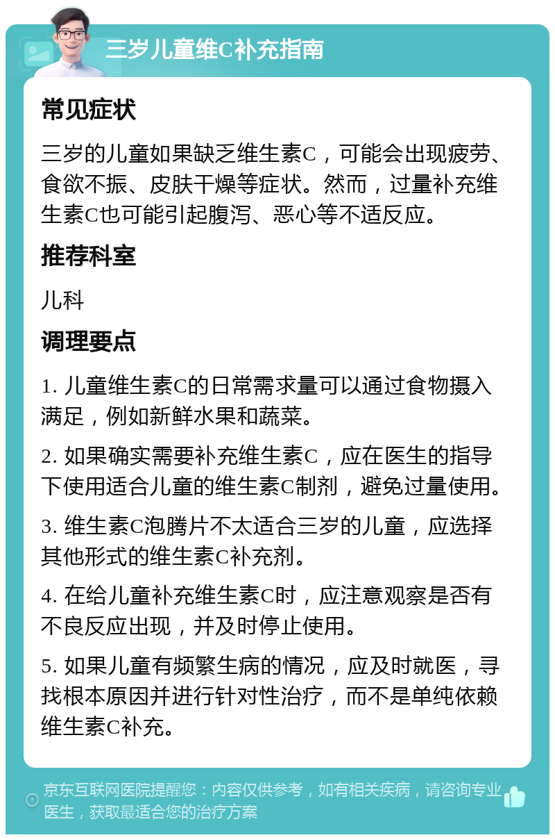 三岁儿童维C补充指南 常见症状 三岁的儿童如果缺乏维生素C，可能会出现疲劳、食欲不振、皮肤干燥等症状。然而，过量补充维生素C也可能引起腹泻、恶心等不适反应。 推荐科室 儿科 调理要点 1. 儿童维生素C的日常需求量可以通过食物摄入满足，例如新鲜水果和蔬菜。 2. 如果确实需要补充维生素C，应在医生的指导下使用适合儿童的维生素C制剂，避免过量使用。 3. 维生素C泡腾片不太适合三岁的儿童，应选择其他形式的维生素C补充剂。 4. 在给儿童补充维生素C时，应注意观察是否有不良反应出现，并及时停止使用。 5. 如果儿童有频繁生病的情况，应及时就医，寻找根本原因并进行针对性治疗，而不是单纯依赖维生素C补充。