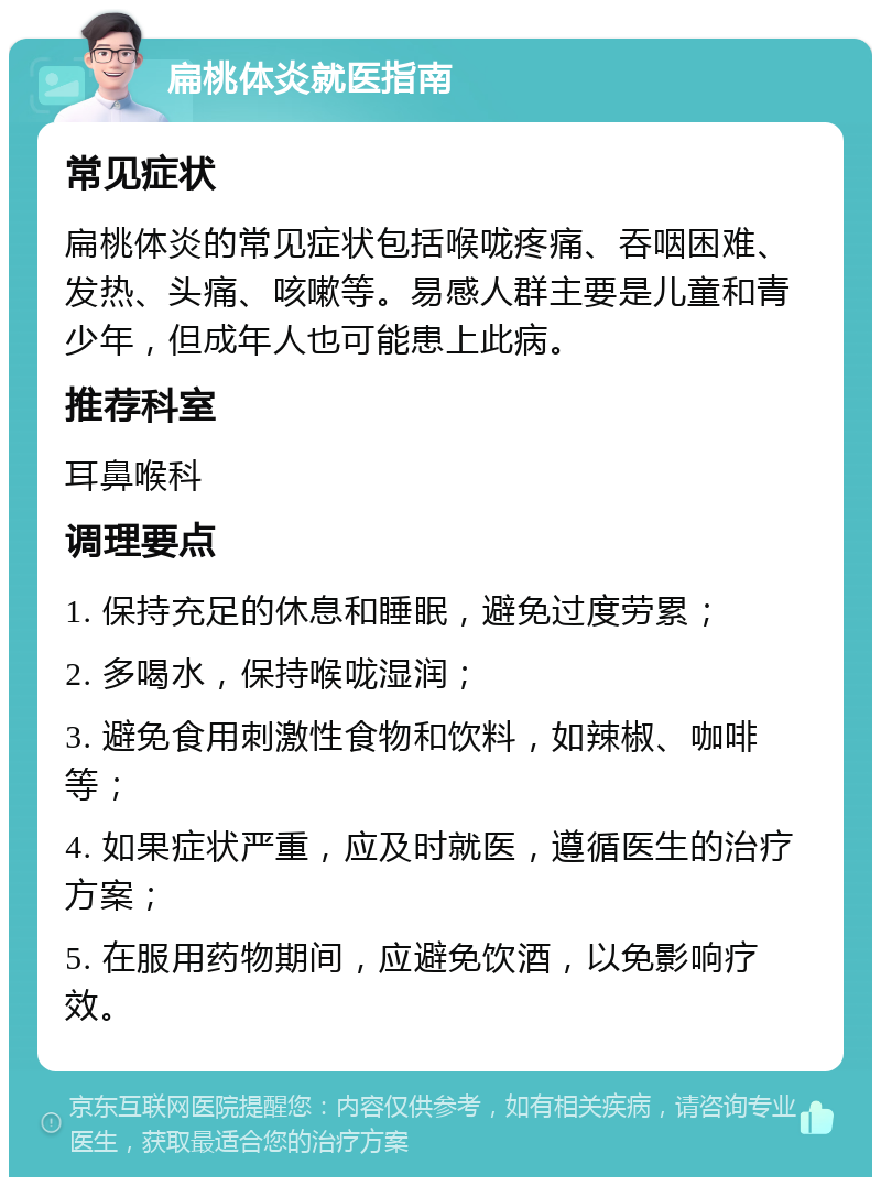 扁桃体炎就医指南 常见症状 扁桃体炎的常见症状包括喉咙疼痛、吞咽困难、发热、头痛、咳嗽等。易感人群主要是儿童和青少年，但成年人也可能患上此病。 推荐科室 耳鼻喉科 调理要点 1. 保持充足的休息和睡眠，避免过度劳累； 2. 多喝水，保持喉咙湿润； 3. 避免食用刺激性食物和饮料，如辣椒、咖啡等； 4. 如果症状严重，应及时就医，遵循医生的治疗方案； 5. 在服用药物期间，应避免饮酒，以免影响疗效。