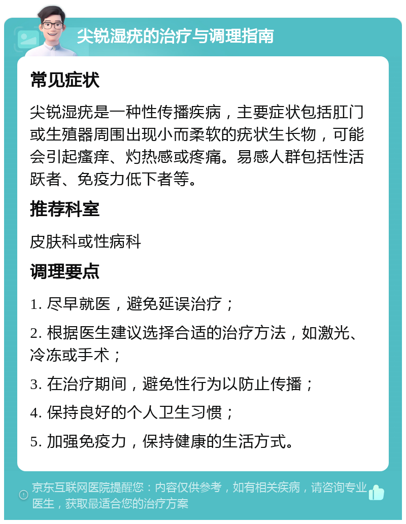 尖锐湿疣的治疗与调理指南 常见症状 尖锐湿疣是一种性传播疾病，主要症状包括肛门或生殖器周围出现小而柔软的疣状生长物，可能会引起瘙痒、灼热感或疼痛。易感人群包括性活跃者、免疫力低下者等。 推荐科室 皮肤科或性病科 调理要点 1. 尽早就医，避免延误治疗； 2. 根据医生建议选择合适的治疗方法，如激光、冷冻或手术； 3. 在治疗期间，避免性行为以防止传播； 4. 保持良好的个人卫生习惯； 5. 加强免疫力，保持健康的生活方式。