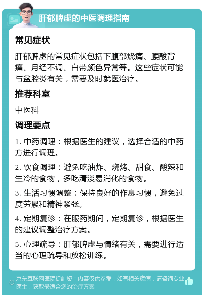 肝郁脾虚的中医调理指南 常见症状 肝郁脾虚的常见症状包括下腹部烧痛、腰酸背痛、月经不调、白带颜色异常等。这些症状可能与盆腔炎有关，需要及时就医治疗。 推荐科室 中医科 调理要点 1. 中药调理：根据医生的建议，选择合适的中药方进行调理。 2. 饮食调理：避免吃油炸、烧烤、甜食、酸辣和生冷的食物，多吃清淡易消化的食物。 3. 生活习惯调整：保持良好的作息习惯，避免过度劳累和精神紧张。 4. 定期复诊：在服药期间，定期复诊，根据医生的建议调整治疗方案。 5. 心理疏导：肝郁脾虚与情绪有关，需要进行适当的心理疏导和放松训练。