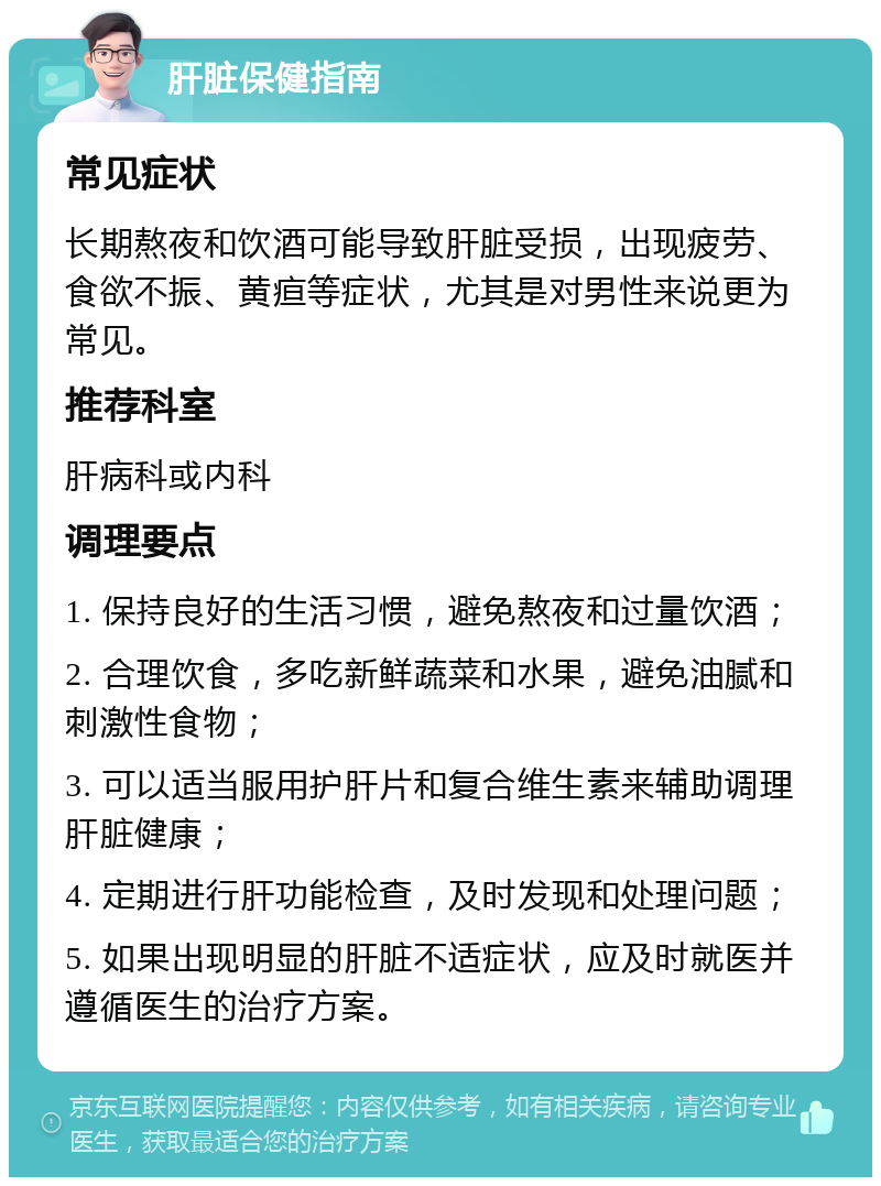 肝脏保健指南 常见症状 长期熬夜和饮酒可能导致肝脏受损，出现疲劳、食欲不振、黄疸等症状，尤其是对男性来说更为常见。 推荐科室 肝病科或内科 调理要点 1. 保持良好的生活习惯，避免熬夜和过量饮酒； 2. 合理饮食，多吃新鲜蔬菜和水果，避免油腻和刺激性食物； 3. 可以适当服用护肝片和复合维生素来辅助调理肝脏健康； 4. 定期进行肝功能检查，及时发现和处理问题； 5. 如果出现明显的肝脏不适症状，应及时就医并遵循医生的治疗方案。