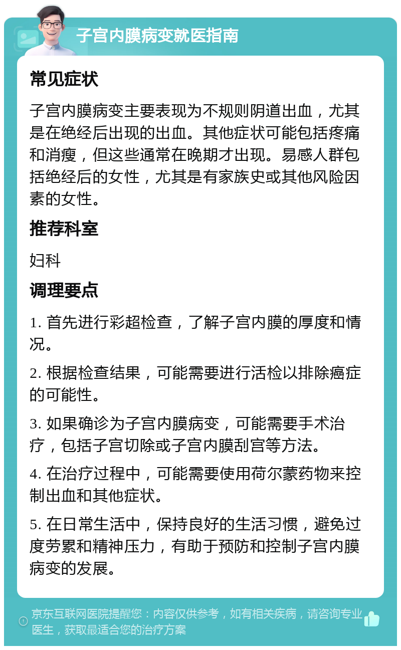 子宫内膜病变就医指南 常见症状 子宫内膜病变主要表现为不规则阴道出血，尤其是在绝经后出现的出血。其他症状可能包括疼痛和消瘦，但这些通常在晚期才出现。易感人群包括绝经后的女性，尤其是有家族史或其他风险因素的女性。 推荐科室 妇科 调理要点 1. 首先进行彩超检查，了解子宫内膜的厚度和情况。 2. 根据检查结果，可能需要进行活检以排除癌症的可能性。 3. 如果确诊为子宫内膜病变，可能需要手术治疗，包括子宫切除或子宫内膜刮宫等方法。 4. 在治疗过程中，可能需要使用荷尔蒙药物来控制出血和其他症状。 5. 在日常生活中，保持良好的生活习惯，避免过度劳累和精神压力，有助于预防和控制子宫内膜病变的发展。