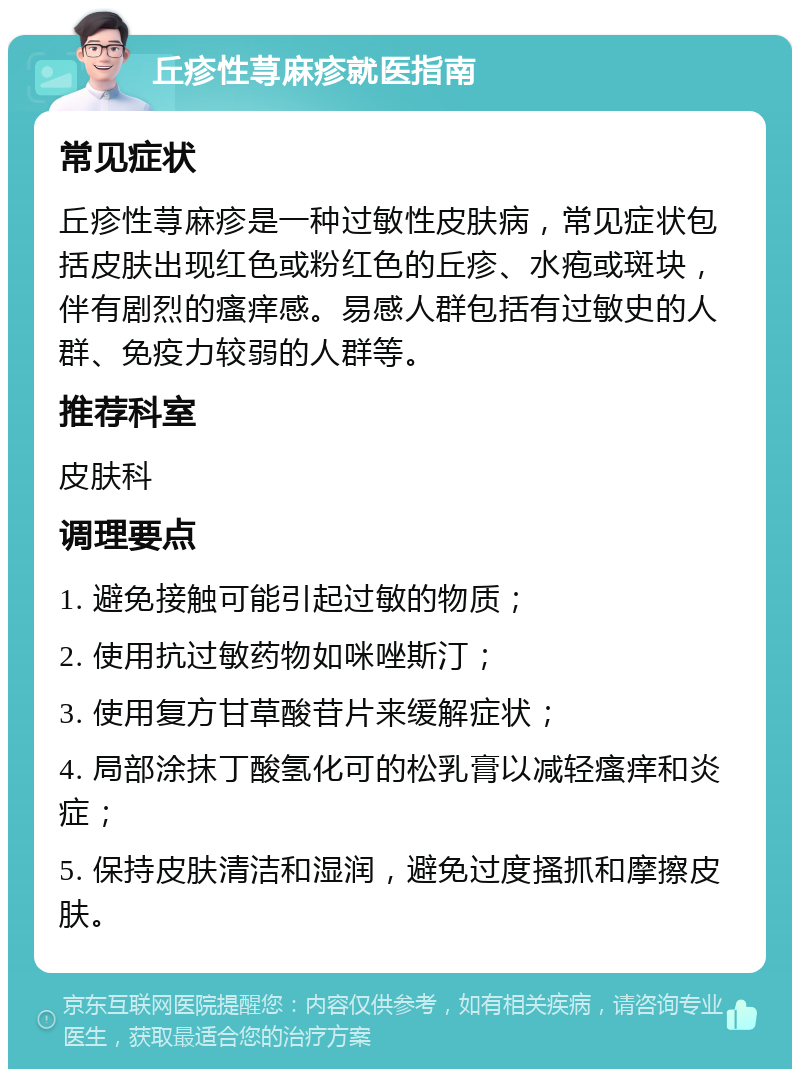 丘疹性荨麻疹就医指南 常见症状 丘疹性荨麻疹是一种过敏性皮肤病，常见症状包括皮肤出现红色或粉红色的丘疹、水疱或斑块，伴有剧烈的瘙痒感。易感人群包括有过敏史的人群、免疫力较弱的人群等。 推荐科室 皮肤科 调理要点 1. 避免接触可能引起过敏的物质； 2. 使用抗过敏药物如咪唑斯汀； 3. 使用复方甘草酸苷片来缓解症状； 4. 局部涂抹丁酸氢化可的松乳膏以减轻瘙痒和炎症； 5. 保持皮肤清洁和湿润，避免过度搔抓和摩擦皮肤。