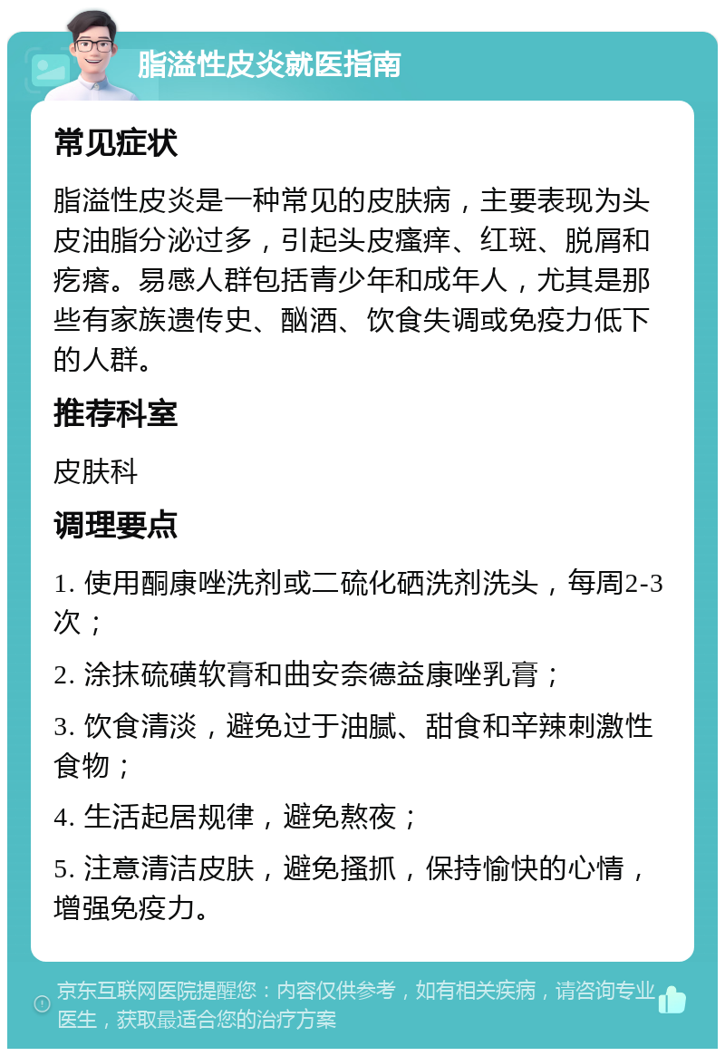 脂溢性皮炎就医指南 常见症状 脂溢性皮炎是一种常见的皮肤病，主要表现为头皮油脂分泌过多，引起头皮瘙痒、红斑、脱屑和疙瘩。易感人群包括青少年和成年人，尤其是那些有家族遗传史、酗酒、饮食失调或免疫力低下的人群。 推荐科室 皮肤科 调理要点 1. 使用酮康唑洗剂或二硫化硒洗剂洗头，每周2-3次； 2. 涂抹硫磺软膏和曲安奈德益康唑乳膏； 3. 饮食清淡，避免过于油腻、甜食和辛辣刺激性食物； 4. 生活起居规律，避免熬夜； 5. 注意清洁皮肤，避免搔抓，保持愉快的心情，增强免疫力。