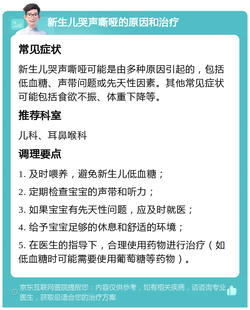 新生儿哭声嘶哑的原因和治疗 常见症状 新生儿哭声嘶哑可能是由多种原因引起的，包括低血糖、声带问题或先天性因素。其他常见症状可能包括食欲不振、体重下降等。 推荐科室 儿科、耳鼻喉科 调理要点 1. 及时喂养，避免新生儿低血糖； 2. 定期检查宝宝的声带和听力； 3. 如果宝宝有先天性问题，应及时就医； 4. 给予宝宝足够的休息和舒适的环境； 5. 在医生的指导下，合理使用药物进行治疗（如低血糖时可能需要使用葡萄糖等药物）。