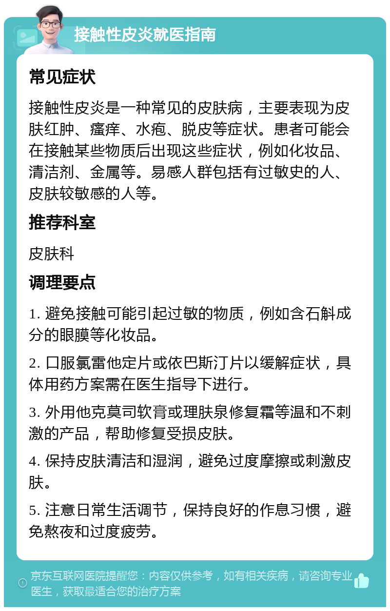 接触性皮炎就医指南 常见症状 接触性皮炎是一种常见的皮肤病，主要表现为皮肤红肿、瘙痒、水疱、脱皮等症状。患者可能会在接触某些物质后出现这些症状，例如化妆品、清洁剂、金属等。易感人群包括有过敏史的人、皮肤较敏感的人等。 推荐科室 皮肤科 调理要点 1. 避免接触可能引起过敏的物质，例如含石斛成分的眼膜等化妆品。 2. 口服氯雷他定片或依巴斯汀片以缓解症状，具体用药方案需在医生指导下进行。 3. 外用他克莫司软膏或理肤泉修复霜等温和不刺激的产品，帮助修复受损皮肤。 4. 保持皮肤清洁和湿润，避免过度摩擦或刺激皮肤。 5. 注意日常生活调节，保持良好的作息习惯，避免熬夜和过度疲劳。