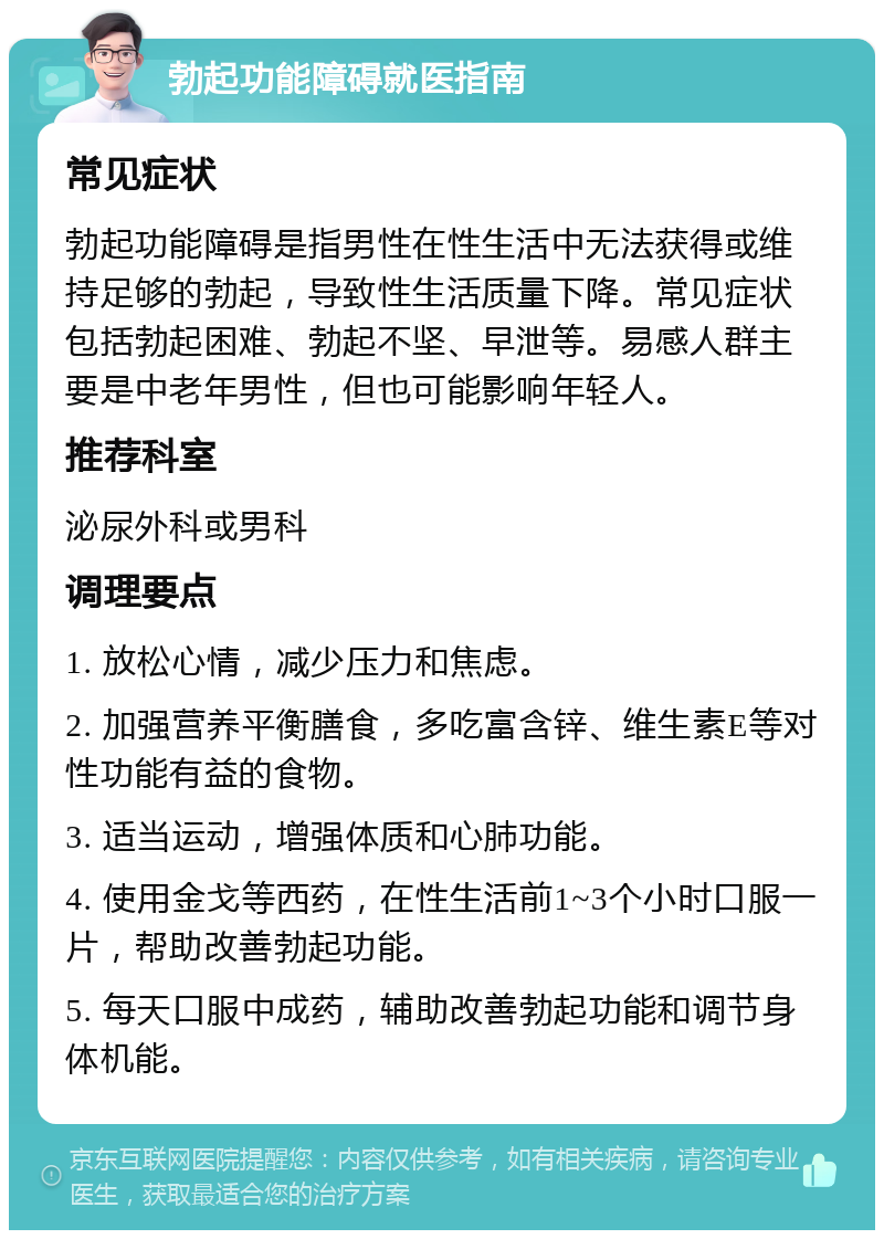 勃起功能障碍就医指南 常见症状 勃起功能障碍是指男性在性生活中无法获得或维持足够的勃起，导致性生活质量下降。常见症状包括勃起困难、勃起不坚、早泄等。易感人群主要是中老年男性，但也可能影响年轻人。 推荐科室 泌尿外科或男科 调理要点 1. 放松心情，减少压力和焦虑。 2. 加强营养平衡膳食，多吃富含锌、维生素E等对性功能有益的食物。 3. 适当运动，增强体质和心肺功能。 4. 使用金戈等西药，在性生活前1~3个小时口服一片，帮助改善勃起功能。 5. 每天口服中成药，辅助改善勃起功能和调节身体机能。