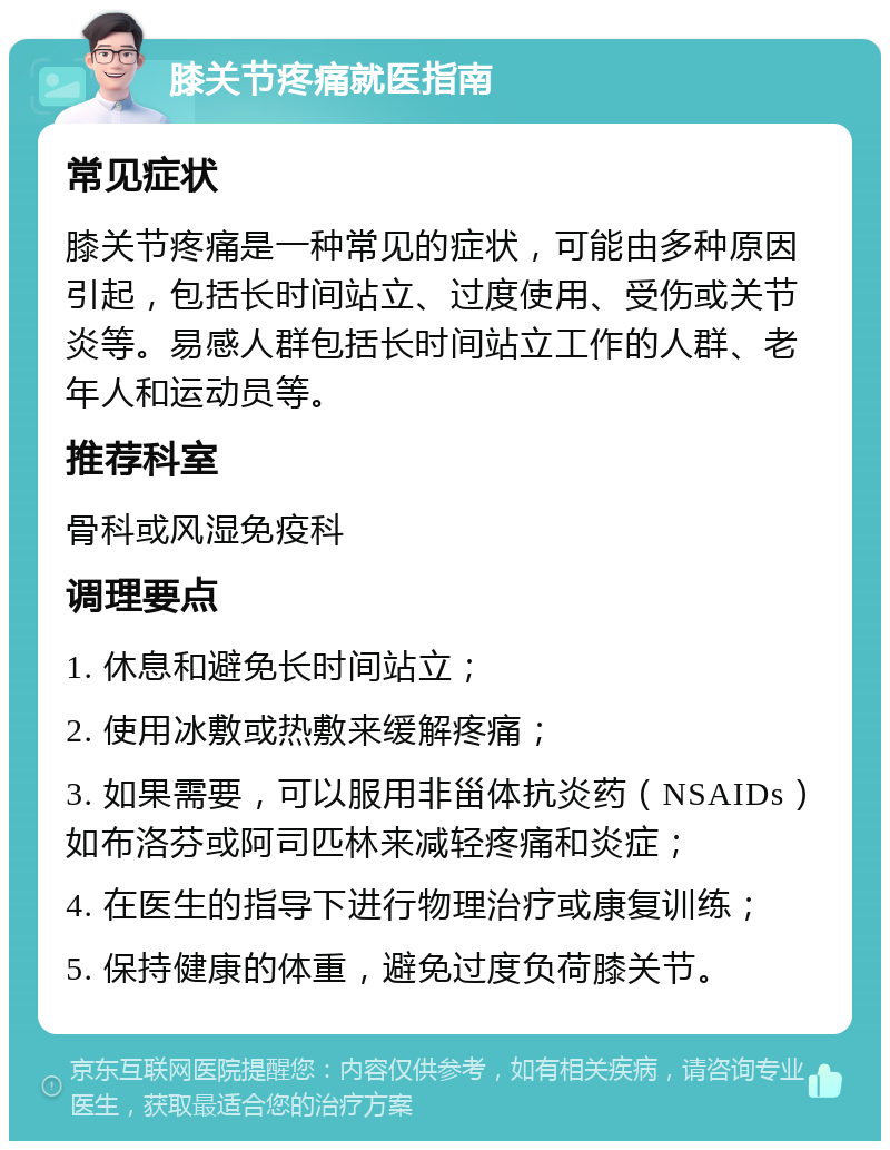 膝关节疼痛就医指南 常见症状 膝关节疼痛是一种常见的症状，可能由多种原因引起，包括长时间站立、过度使用、受伤或关节炎等。易感人群包括长时间站立工作的人群、老年人和运动员等。 推荐科室 骨科或风湿免疫科 调理要点 1. 休息和避免长时间站立； 2. 使用冰敷或热敷来缓解疼痛； 3. 如果需要，可以服用非甾体抗炎药（NSAIDs）如布洛芬或阿司匹林来减轻疼痛和炎症； 4. 在医生的指导下进行物理治疗或康复训练； 5. 保持健康的体重，避免过度负荷膝关节。