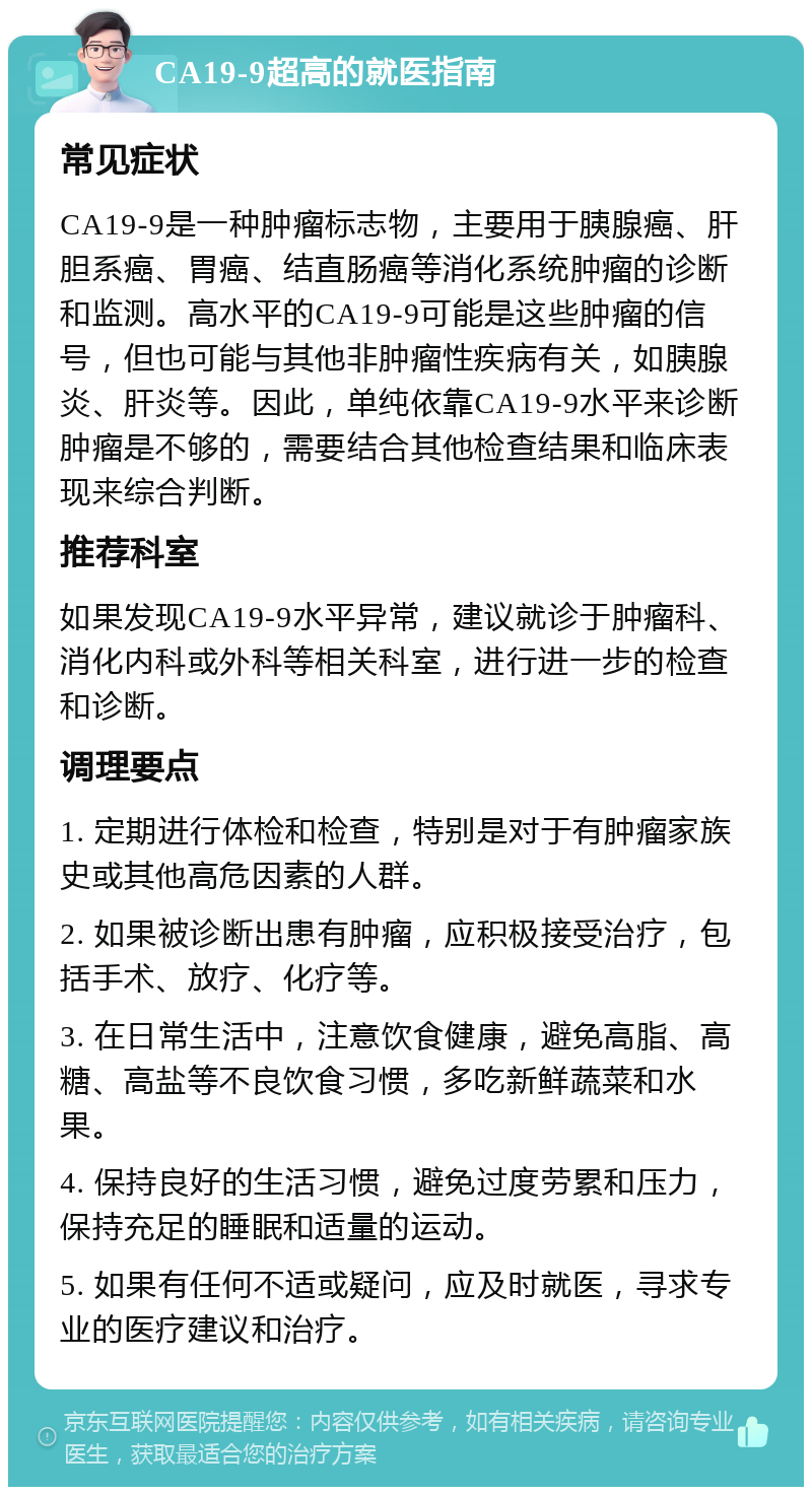 CA19-9超高的就医指南 常见症状 CA19-9是一种肿瘤标志物，主要用于胰腺癌、肝胆系癌、胃癌、结直肠癌等消化系统肿瘤的诊断和监测。高水平的CA19-9可能是这些肿瘤的信号，但也可能与其他非肿瘤性疾病有关，如胰腺炎、肝炎等。因此，单纯依靠CA19-9水平来诊断肿瘤是不够的，需要结合其他检查结果和临床表现来综合判断。 推荐科室 如果发现CA19-9水平异常，建议就诊于肿瘤科、消化内科或外科等相关科室，进行进一步的检查和诊断。 调理要点 1. 定期进行体检和检查，特别是对于有肿瘤家族史或其他高危因素的人群。 2. 如果被诊断出患有肿瘤，应积极接受治疗，包括手术、放疗、化疗等。 3. 在日常生活中，注意饮食健康，避免高脂、高糖、高盐等不良饮食习惯，多吃新鲜蔬菜和水果。 4. 保持良好的生活习惯，避免过度劳累和压力，保持充足的睡眠和适量的运动。 5. 如果有任何不适或疑问，应及时就医，寻求专业的医疗建议和治疗。