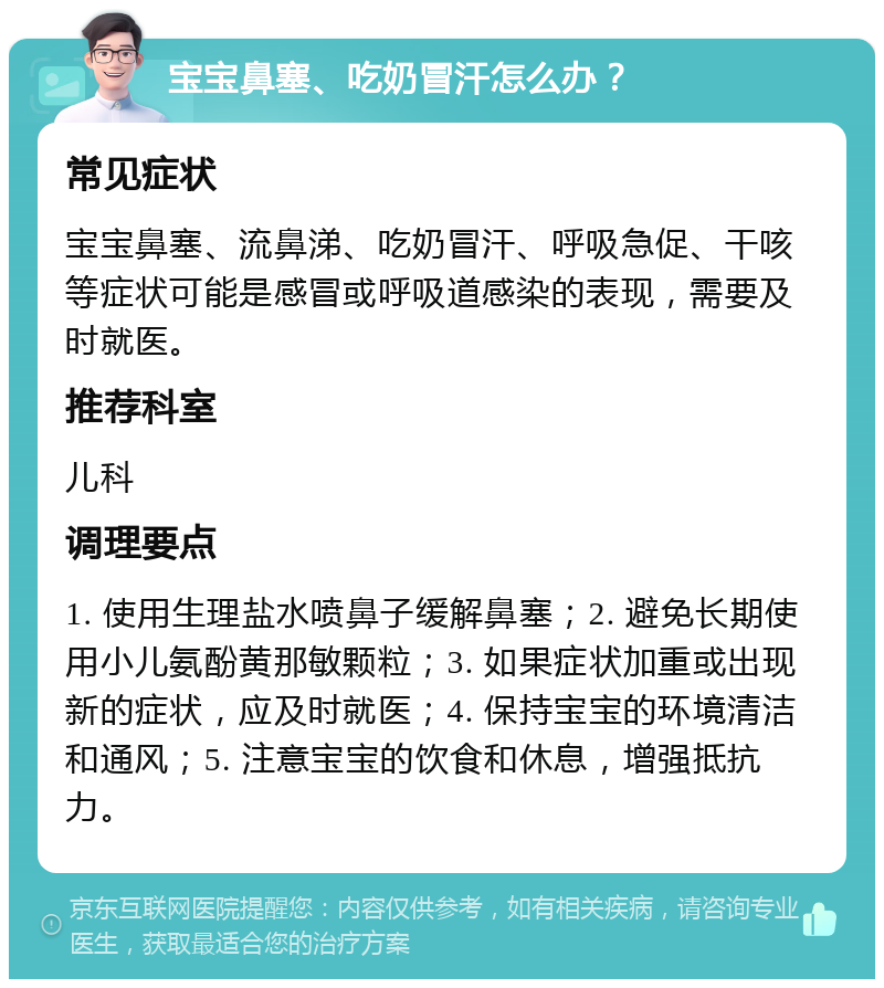 宝宝鼻塞、吃奶冒汗怎么办？ 常见症状 宝宝鼻塞、流鼻涕、吃奶冒汗、呼吸急促、干咳等症状可能是感冒或呼吸道感染的表现，需要及时就医。 推荐科室 儿科 调理要点 1. 使用生理盐水喷鼻子缓解鼻塞；2. 避免长期使用小儿氨酚黄那敏颗粒；3. 如果症状加重或出现新的症状，应及时就医；4. 保持宝宝的环境清洁和通风；5. 注意宝宝的饮食和休息，增强抵抗力。