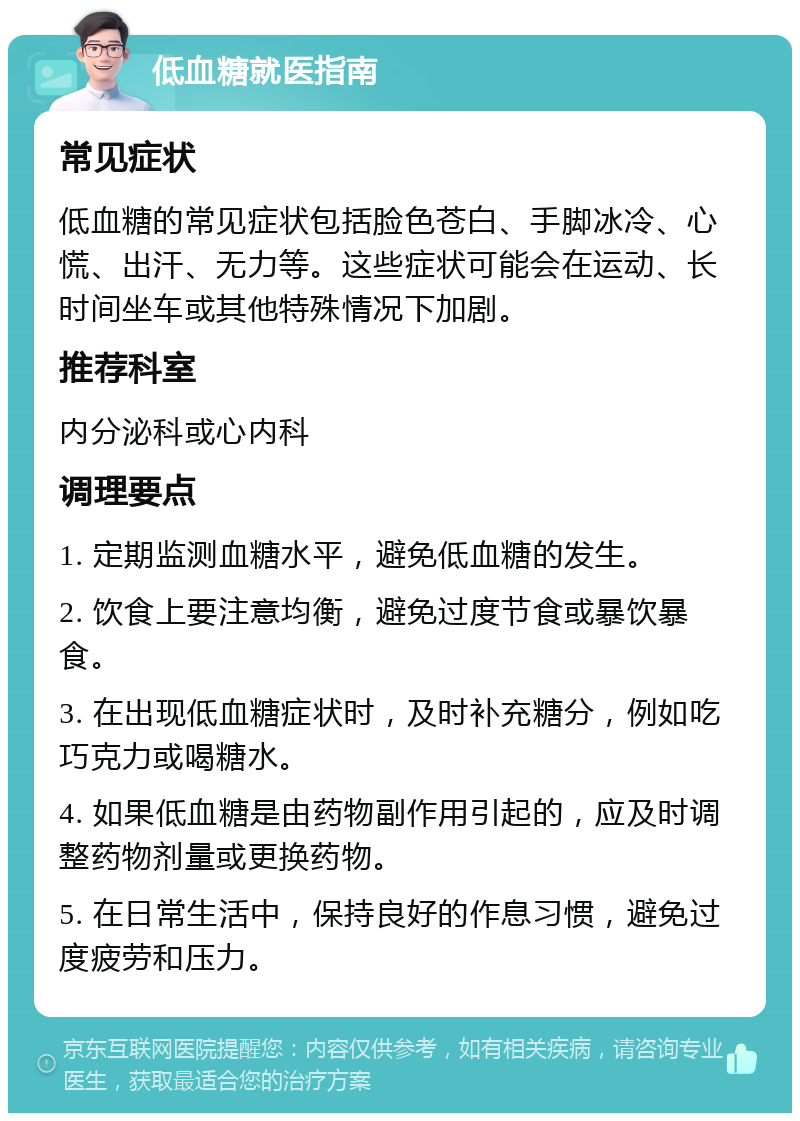 低血糖就医指南 常见症状 低血糖的常见症状包括脸色苍白、手脚冰冷、心慌、出汗、无力等。这些症状可能会在运动、长时间坐车或其他特殊情况下加剧。 推荐科室 内分泌科或心内科 调理要点 1. 定期监测血糖水平，避免低血糖的发生。 2. 饮食上要注意均衡，避免过度节食或暴饮暴食。 3. 在出现低血糖症状时，及时补充糖分，例如吃巧克力或喝糖水。 4. 如果低血糖是由药物副作用引起的，应及时调整药物剂量或更换药物。 5. 在日常生活中，保持良好的作息习惯，避免过度疲劳和压力。