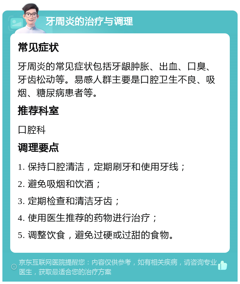 牙周炎的治疗与调理 常见症状 牙周炎的常见症状包括牙龈肿胀、出血、口臭、牙齿松动等。易感人群主要是口腔卫生不良、吸烟、糖尿病患者等。 推荐科室 口腔科 调理要点 1. 保持口腔清洁，定期刷牙和使用牙线； 2. 避免吸烟和饮酒； 3. 定期检查和清洁牙齿； 4. 使用医生推荐的药物进行治疗； 5. 调整饮食，避免过硬或过甜的食物。